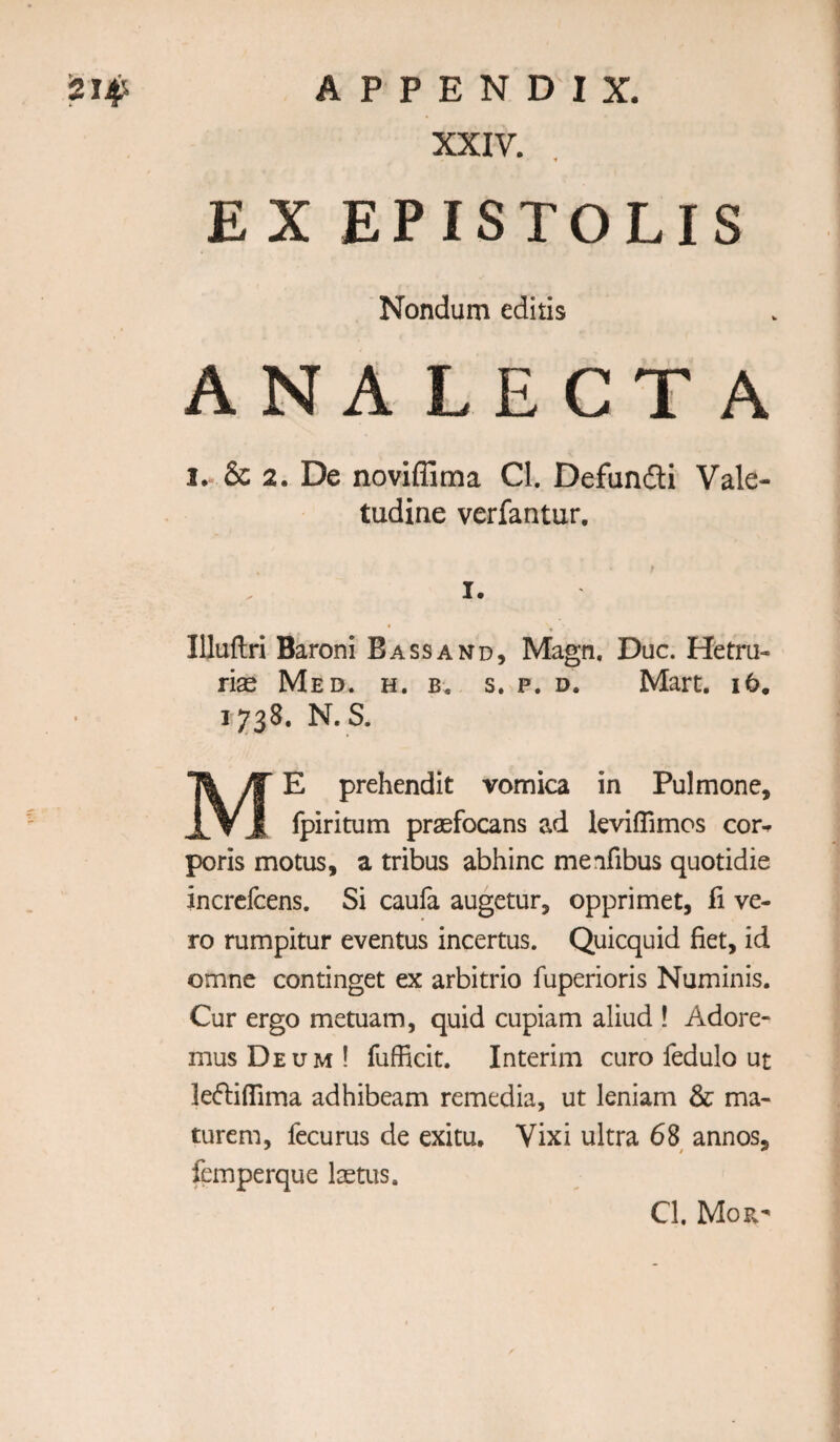 XXIV. EX EPISTOLIS Nondum editis ANA LECTA I. & 2. De noviffima Cl. Defundti Vale- tudine verfantur. I. Illuftri Baroni B ASS AND, Magn, Due. Hetru- rise Med. h. b. s. p. d. Mart. i6. 1738. N. S. Me prehendit vomica in Pulmone, fpiritum praefocans ad kviflimos cor^ poris motus, a tribus abhinc meafibus quotidie increfeens. Si caufa augetur, opprimet, fi ve¬ to rumpitur eventus incertus. Quicquid fiet, id omne continget ex arbitrio fuperioris Numinis. Cur ergo metuam, quid cupiam aliud ! Adore- musDEUM! fufficit. Interim euro fedulo ut leifliflima adhibeam remedia, ut lenlam & ma- turem, fecurus de exitu, Vixi ultra 68 annos, fcmperque laetus. Cl. MoFv-