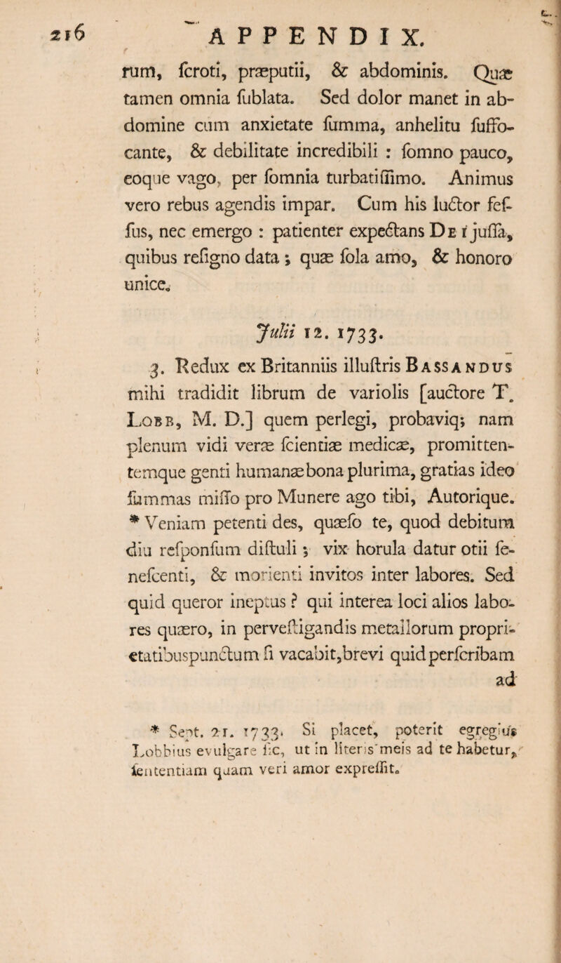 rum, fcroti, prseputii, & abdominis. Qua? tamen omnia fublata. Sed dolor manet in ab- domine cum anxietate fumma, anhelitu fufFo- cante, & debilitate incredibili : fomno pauco, eoque vago, per fomnia turbatiffimo. Animus vero rebus agendis impar. Cum his ludlor feF fus, nec emergo : patienter expedtans De i juffa, quibus religno data ; quae fola amo, & honoro unice, JuUi 12. 1733. 3. Redux cx Britanniis illuftris Bassandus mihi tradidit librum de variolis [auclore T. Lqbb, M. D.] quern perlegi, probaviq; nam plenum vidi ver^e Icientias medicse, promitten- temque genti humane bona plurima, gratias ideo ' fummas miilo pro Munere ago tibi, Autorique. ^ Veniam petenti des, qusefo te, quod debitum diu rcfponfum diftuli; vix horula datur otii fe- nefcenti, & morienti invitos inter labores. Sed quid queror ineptus ? qui interea loci alios labo¬ res qiiaero, in pervedigandis metallorum propri- etatibuspunclum fi vacabit,brevi quidperfcribam ad * Sept. 2r. T733‘ Si placet, poterit egregius Lobbius evulgare lie, ut in literis'meis ad tehabetur„' iententiam cjaam veri amor exprelTit.