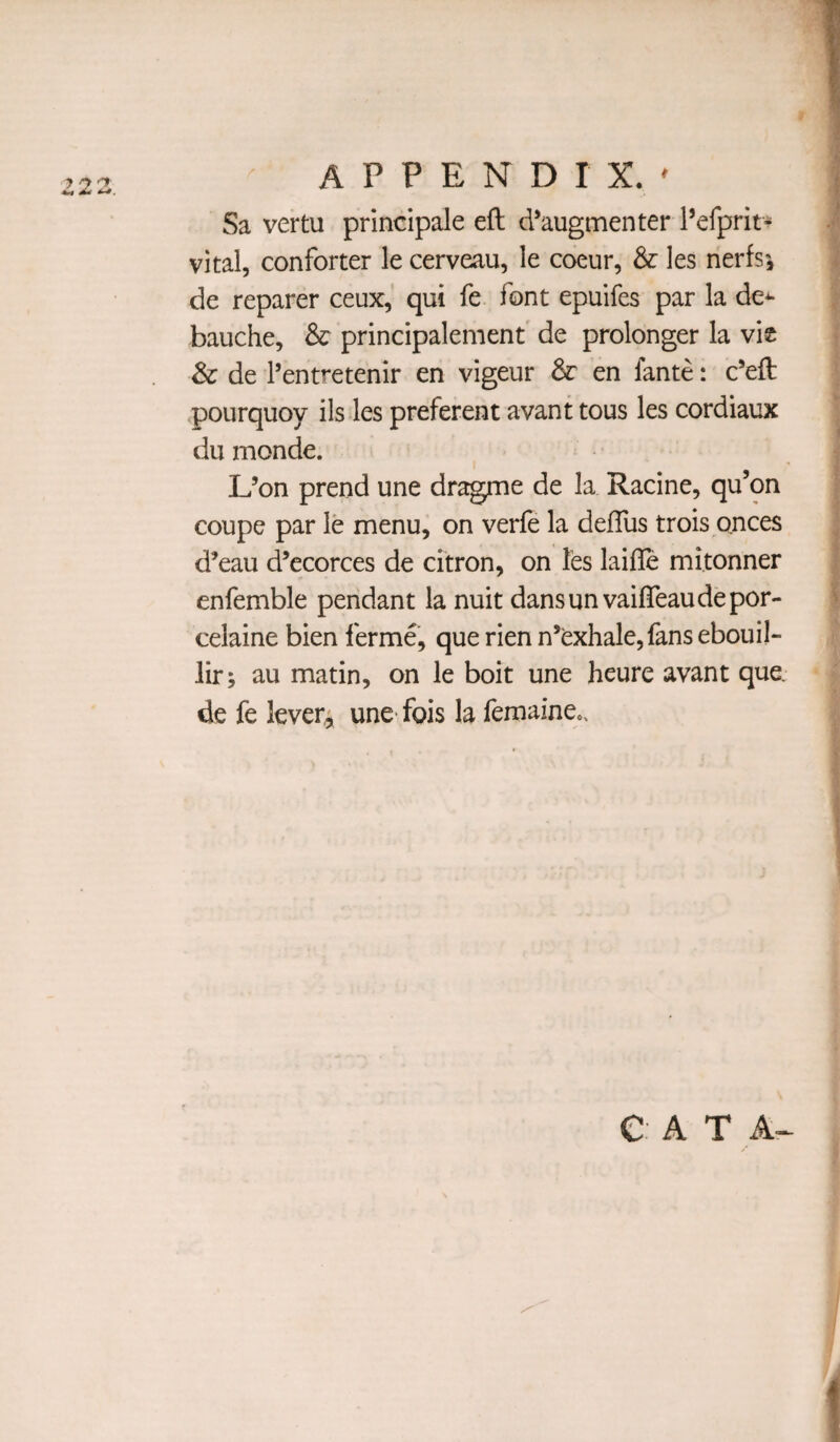 > 7 ^ Sa vertu principale eft d’augmenter Pefprit- vital, conforter le cerveau, le coeur, & les nerfs', de reparer ceux, qui fe font epuifes par la de^ bauche, & principalement' de prolonger la vie & de I’entretenir en vigeur en fante: c’eft <pourquoy ils les preferent avant tous les cordiaux du monde. L’on prend une dragme de la Racine, qu’on coupe par le menu, on verfe la defliis trois onces d’eau d’ecorces de citron, on les laifle mi.tonner enfemble pendant la nuit dansunvaifteaudepor- celaine bien ferme, que rien n’exhale,fans ebouil- lir; au matin, on le boit une heure avant que. de fe levers une- fois la femaine.. e A T