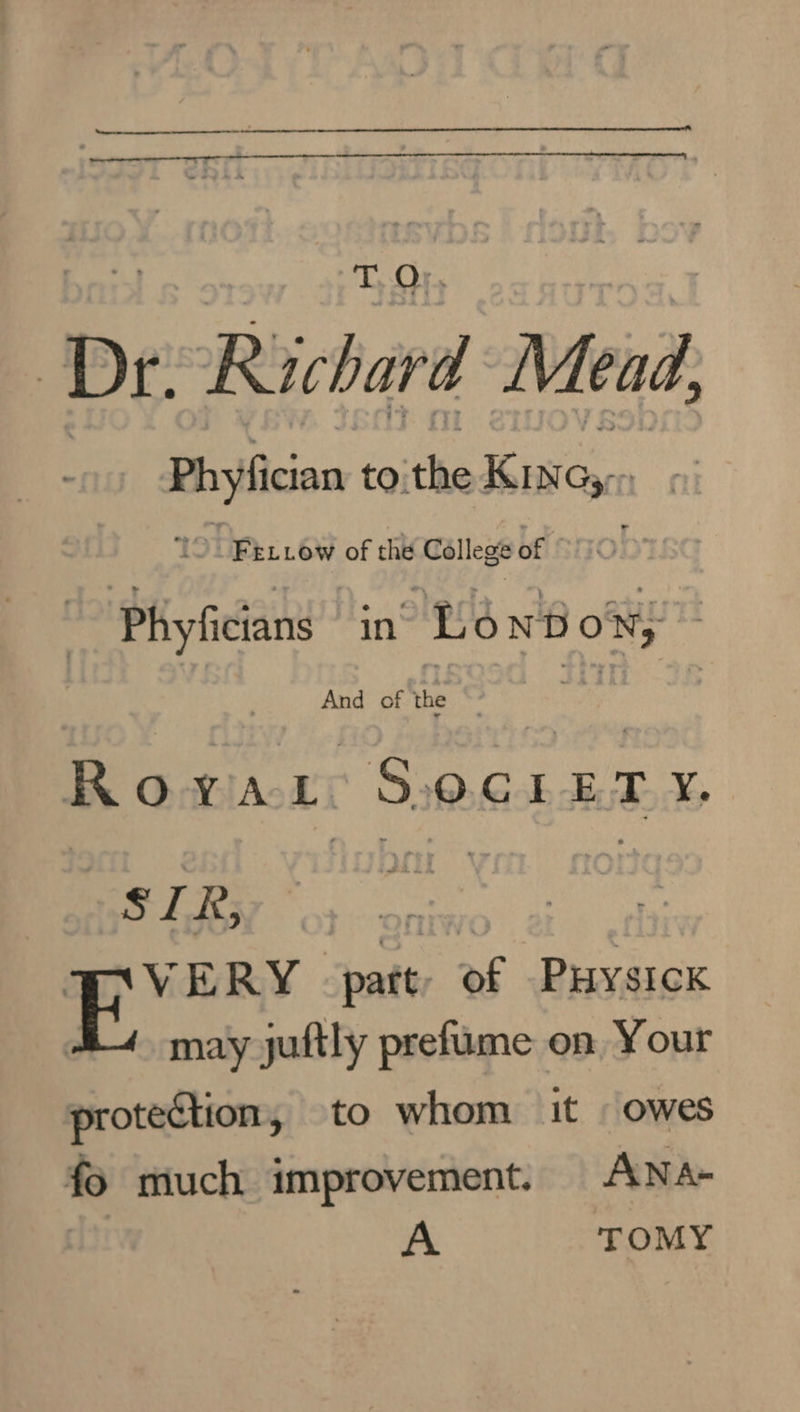 Dr Richard Mead, Phyfician to: the Kasey: TO. Fetiow of the College of f Phyficians in Le ON Bo 5 And of the : Rowvar S.ocLreEry, § z R, | Cay E* ERY “pat af Puysick may juftly prefume on Your protection, to whom it - owes fo much improvement. ANA- A TOMY