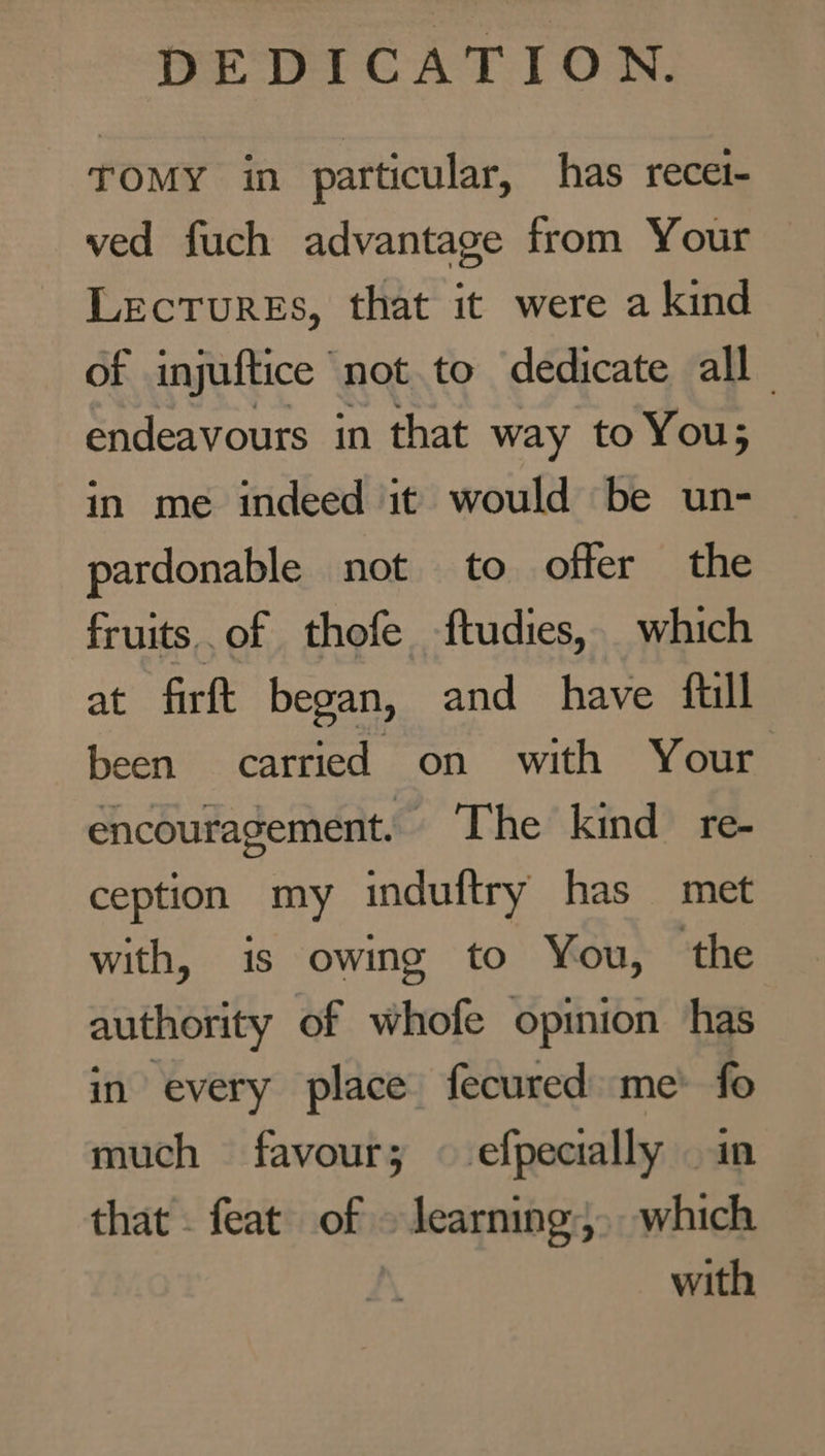TOMY in particular, has recet- ved fuch advantage from Your Lectures, that it were a kind of injuftice not to dedicate all endeavours in that way to You; in me indeed it would be un- pardonable not to offer the fruits of thofe ftudies, which at firft began, and have full been carried on with Your encouragement. The kind re- ception my induftry has met with, is owing to You, the authority of whofe opinion has in every place fecured me’ fo much favour; efpecially - that - feat of learning, sik with