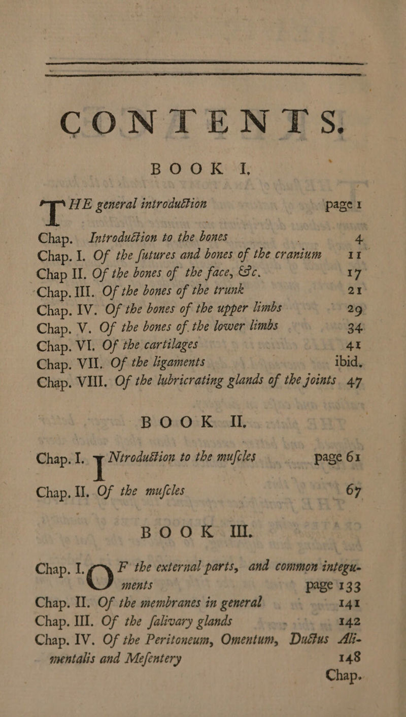 BOOK If, T HE general introduétion page 1 Chap. Introduction to the hones 4 Chap. I. Of the futures and bones of the cranium = 11 Chap II. Of the bones of the face, Sc. 17 ‘Chap. III. Of the dones of the trunk 21° Chap. IV. Of the bones of the upper limbs 29 Chap. V. Of the bones of the lower limbs 34. Chap. VI. Of the cartilages 4 Chap. VII. Of the Ligaments ibid, Chap. VIII. Of the lubricrating glands of the joints. 47 BOOK IL, Chap. I. pore to the mufcles page 61 Chap. I]. Of the mu/cles | 67 BOOK Ii. Chap. I. O F the external parts, and common integu- ments page 133 Chap. II. Of the membranes in general 141 Chap. III. Of the falivary glands , 142 Chap. IV. Of the Peritoneum, Omentum, Duéfus Ali- mentalis and Mefentery 148 Chap.