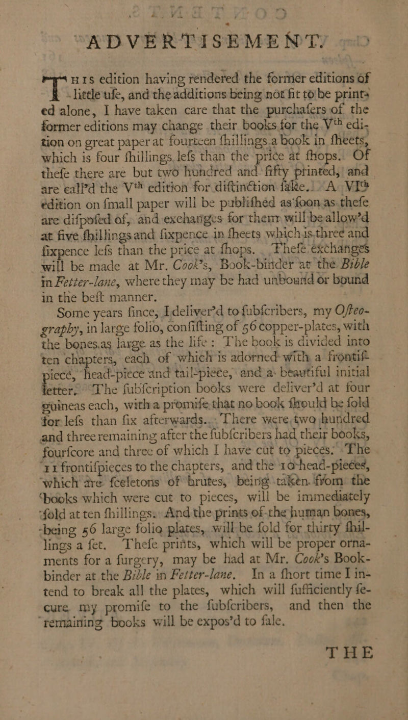 “ADVERTISEMENTY ©) H1s edition having rendered the former editions of little ufe, and the additions being not fit tobe prints ed alone, I have taken care that the purchafers of the former editions may change their books fer the V“ edi, tion on great paper at fourteen fhillings.a book in fheets, which is four fhillings,lefs than the price at fhops.. Of thefe there are but two huhdred and: fifty printed,’ and are ealPd the V™ edition for diftinGtion fake... A VI edition on fmall paper will be publifhed as‘foon as. thefe are difpofed of, and exchariges for thenr will -beallow’d at five fhillingsand fixpence in fheets whichis,three and fixpence lefs than the price at fhops. . Thefe exchanges will be made at Mr. Cooks, Book-binder at the Bidle in Fetter-lane, where they may be had unbound or bound in the beft manner. Some years fince, Ideliver’d to fubfcribers, my O/fteo- graphy, in large folio, confifting of 56 copper-plates, with the bones.as large as the life: The book is divided into ten chapters, each of which is adorned-with a frontift iecé, head-piece and tailpicée, and a: beautiful initial baie The fubfcription books were deliver’d at four uineas each, witha promife.that no book flrould be fold for lefs than fix afterwards...'There were twa hundred and three remaining after the fub{cribers had their books, fourfcore and three of which I have cut to pieces: ‘The ‘rr frontifpieces to the chapters, and the 1a-head-pieées, ‘which are fceletons of brutes, being taken. ‘from the Spooks which were cut to pieces, will be immediately ‘fold at ten fhillings.: And the prints of-the human bones, -being 56 large folie plates, will-be fold for thirty fhil- lings a fet. Thefe prints, which will be proper orna- ments for a furgery, may be had at Mr. Cook’s Book- binder at the Bible in Fetter-lane. In a fhort time I in- tend to break all the plates, which will fufficiently fe- cure my promife to the fubfcribers, and then the “remaining books will be expos’d to fale. THE