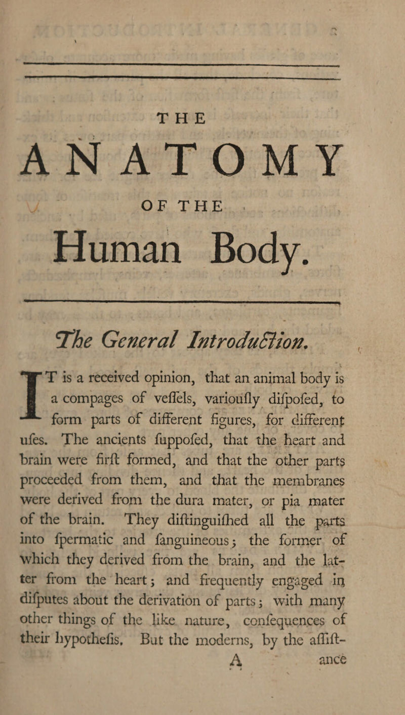 ANATOMY OF THE “Enitian Body. The General Ws yea T is a received opinion, that an animal body is | a compages of vefiels, varioufly difpofed, to form parts of different figures, for different ufes. The ancients fuppofed, that the heart and brain were firft formed, and that the other parts proceeded from them, and that the membranes © were derived from the dura mater, or pia mater of the brain. They diftinguifhed all the parts into fpermatic and fanguineous; the former of Which they derived from the brain, and the lat- ter from the heart; and frequently engaged in difputes about the derivation of parts; with many other things of the like nature, confequences of their hypothefis, But the moderns, by the affift- A ance