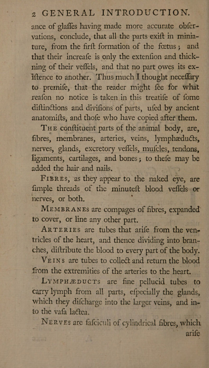 ance of glaffes having made more accurate obfer- vations, conclude, that all the parts exift in minia- ture, from the firft formation of the fcetus; and that their increafe is only the extenfion and thick- ning of their veffels, and that no part owes its ex- iftence to another. ‘Thus much I thought neceffary to. premife, that the reader might fee for what reafon no notice is taken in this treatife of fome diftintions and divifions of parts, ufed by ancient anatomifts, and thofe who have copied after them. THe conftituent parts of the animal body, are, fibres, membranes, arteries, veins, lympheduéts, nerves, glands, excretory vefiels, mufcles, tendons, ligaments, cartilages, and bones; to thefe may be added the hair and nails. &gt; Fisres, as they appear to the naked eye, are fimple threads of the minuteft blood veflels or nerves, or both. MEMBRANES are compages of fibres, expanded to cover, or line any other part. ARTERIES are tubes that arife from the ven- tricles of the heart, and thence dividing into bran- ches, diftribute the blood to every part of the body. - VEINS are tubes to collect and return the blood from the extremities of the arteries to the heart. LymMpu#puctTs are fine pellucid tubes to carry lymph from all parts, efpecially the glands, which they difcharge into the larger veins, and in- to the vafa la¢tea. Nerves are fafciculi of cylindrical fibres, which arife