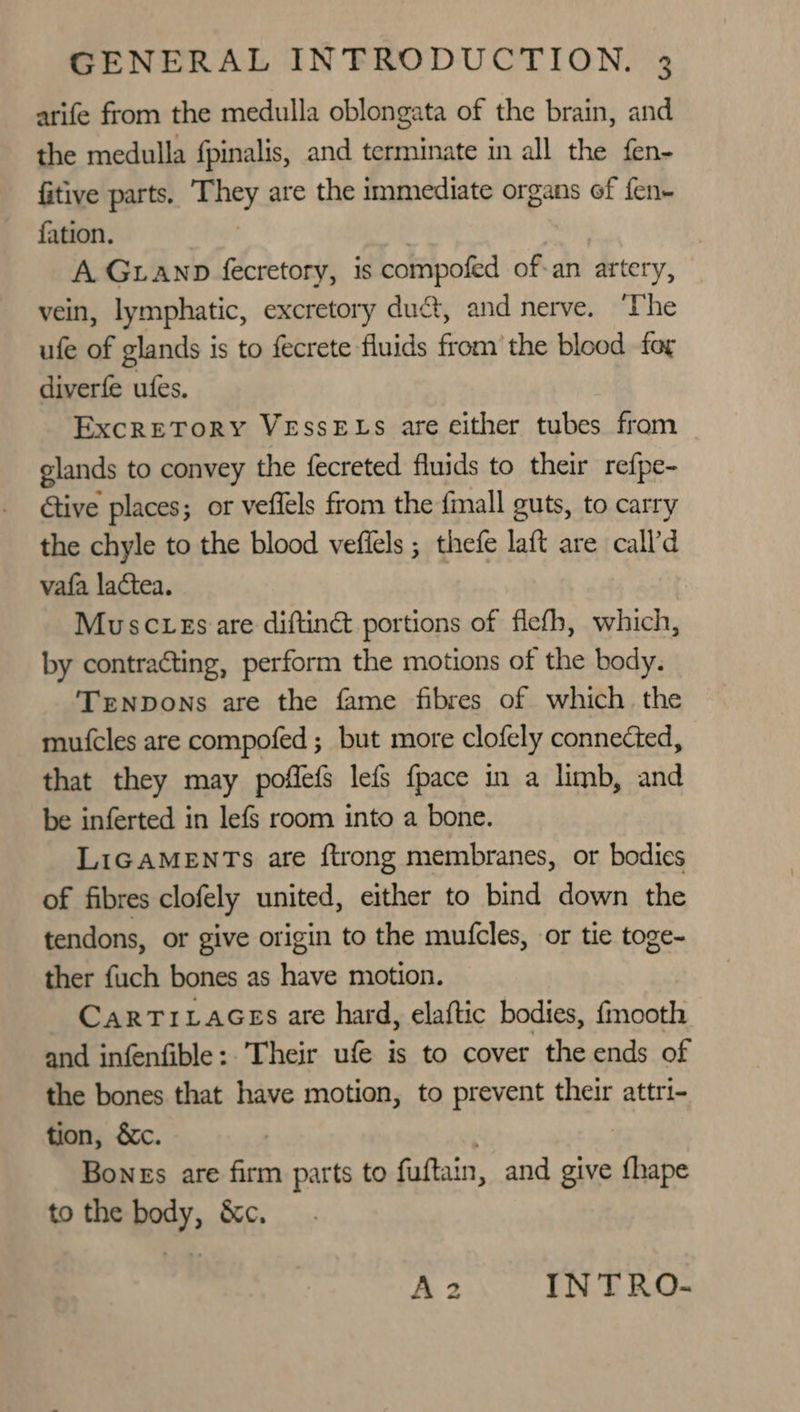 arife from the medulla oblongata of the brain, and the medulla fpinalis, and terminate in all the fen- fitive parts. ‘Mey. are the immediate organs of fen- fation. A GLanp fecretory, is compofed of-an artery, vein, lymphatic, excretory duct, and nerve. ‘The ufe of glands is to fecrete fluids from’ the blood for diverfe ufes. Excretory VEssELs are either tubes from glands to convey the fecreted fluids to their refpe- Gtive places; or vefiels from the {mall guts, to carry the chyle to the blood vefiels ; thefe laft are call’d vafa lactea. ) Muscves are diftiné portions of flefh, which, by contracting, perform the motions of the body. Trenpons are the fame fibres of which the mufcles are compofed ; but more clofely connected, that they may poflefs lefs {pace in a limb, and be inferted in lefs room into a bone. LIGAMENTs are ftrong membranes, or bodies of fibres clofely united, either to bind down the tendons, or give origin to the mufcles, or tie toge- ther fuch bones as have motion. CarTrivLaGes are hard, elaftic bodies, fmooth and infenfible: ‘Their ufe is to cover the ends of the bones that have motion, to prevent their attri- tion, &amp;c. Bones are firm parts to fuftain, and give ‘ihe to the body, &amp;c. A2 IN TRO-