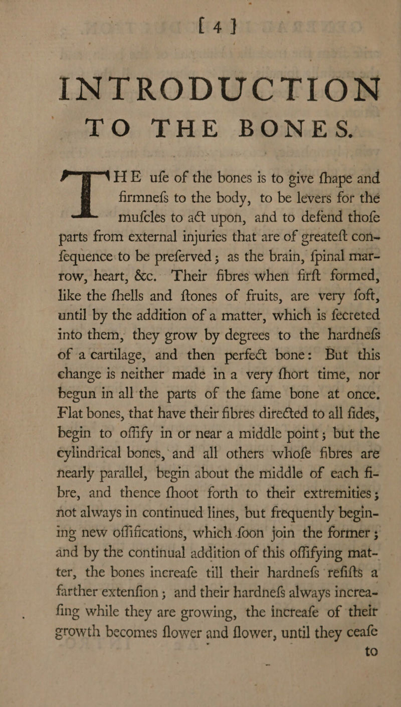 [ 4] INTRODUCTION TO THE BONES. or HE ufe of the bones is to give fhape and firmnefs to the body, to be levers for the mufcles to act upon, and to defend thofe parts from external injuries that are of greateft con- fequence:to be preferved ; as the brain, {pinal mar- row, heart, &amp;c.. Their fibres when firft formed, like the fhells and ftones of fruits, are very {oft, until by the addition of a matter, which is fecteted into them, they grow by degrees to the hardnefs of acartilage, and then perfect bone: But this change is neither made in a very fhort time, nor begun in all the parts of the fame bone at once. Flat bones, that have their fibres directed to all fides, begin to offify in or near a middle point; but the cylindrical bones, and all others whofe fibres are hearly parallel, begin about the middle of each fi- bre, and thence fhoot forth to their extremities ; not always in continued lines, but frequently begin- ing new Offifications, which foon join the former ; and by the continual addition of this offifying mat- ter, the bones increafe till their hardnefs ‘refifts a farther extenfion ; and their hardnefS always increa- fing while they are growing, the increafe of their growth becomes flower and flower, until they ceafe to a