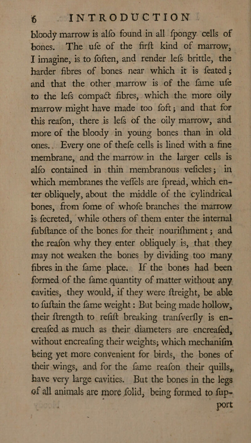 bloody marrow is alfo found in all fpongy cells of bones. The ufe of the firft kind of marrow, I imagine, is to often, and render lef brittle, the harder fibres of bones near which it is feated; and that the other marrow is of the fame ufe to the lefs compact fibres, which the more oily marrow might have made too foft; and that for this reafon, there is lef§ of the oily marrow, and more of the bloody in young bones than in old ones.. Every one of thefe cells is lined with a fine membrane, and the marrow in the larger cells is alfo contained in thin membranous veficles; in which membranes the vefiels are fpread, which en- ter obliquely, about the middle of the cylindrical bones, from fome of whofe branches the marrow is fecreted, while others of them enter the internal fubftance of the bones for their nourifhment ; and the reafon why they enter obliquely is, that they may not weaken the bones by dividing too many fibres in the fame place. If the bones had been formed of the fame quantity of matter without any. cavities, they would, if they were ftreight, be able to fuftain the fame weight : But being made hollow, their ftrength to refift breaking tranfverfly is en- creafed as much as their diameters are encreafed, without encreafing their weights; which mechanifm being yet more convenient for birds, the bones of their wings, and for the fame reafon their quills, have very large cavities. But the bones in the legs of all animals are more folid, being formed to fup- port