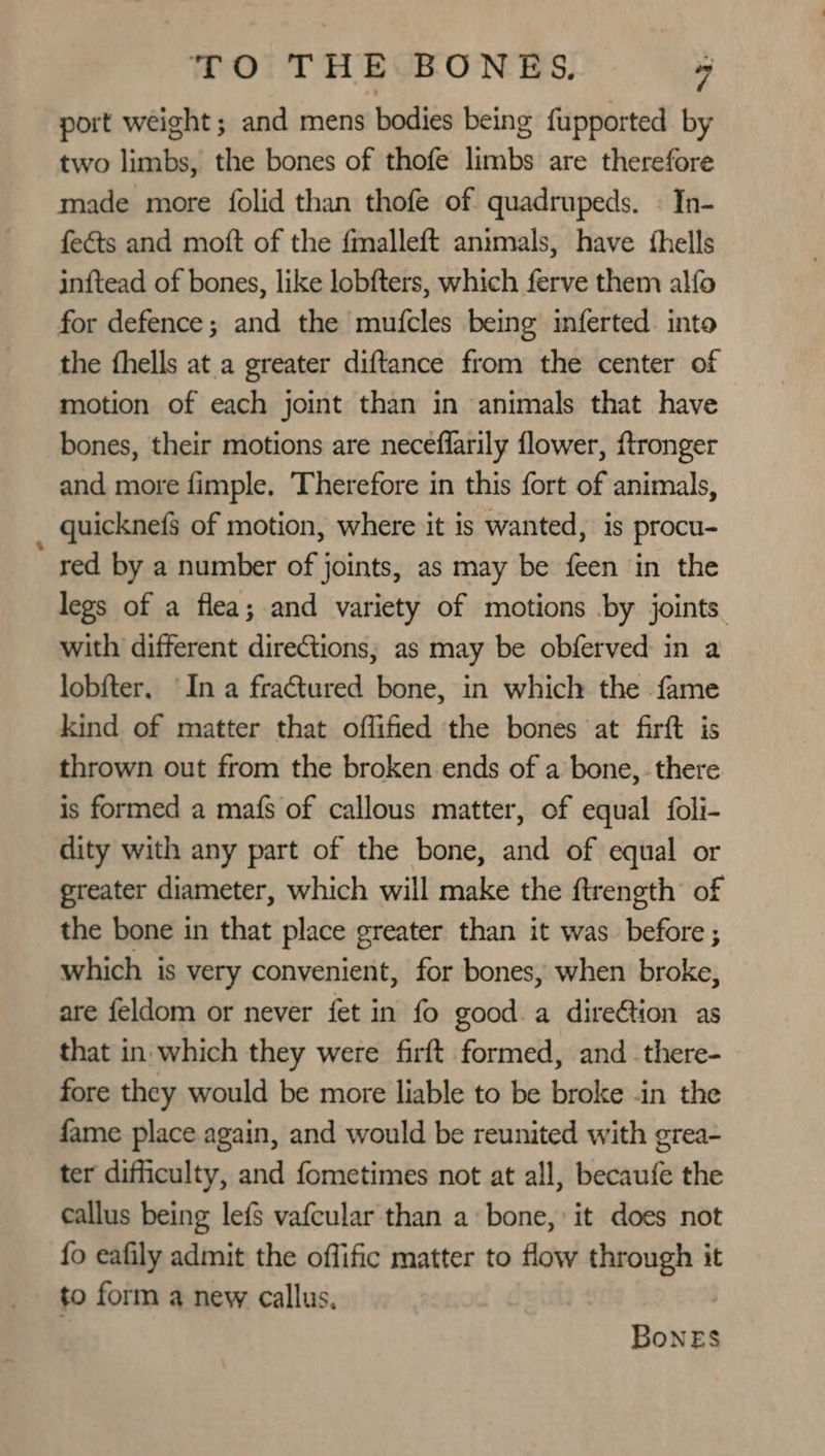 port weight ; and mens bodies being fupported by two limbs, the bones of thofe limbs are therefore made more folid than thofe of quadrupeds. « In- feéts and moft of the fmalleft animals, have thells inftead of bones, like lobfters, which ferve them alfo for defence; and the mufcles being inferted. into the fhells at a greater diftance from the center of motion of each joint than in animals that have bones, their motions are neceflarily flower, {tronger and more fimple. Therefore in this fort of animals, quicknefs of motion, where it is wanted, is procu- * red by a number of joints, as may be feen in the legs of a flea; and variety of motions by joints. with different directions; as may be obferved in a lobf{ter. In a fra€tured bone, in which the fame kind of matter that offified the bones at firft is thrown out from the broken ends of a bone, - there is formed a mafs of callous matter, of equal foli- dity with any part of the bone, and of equal or greater diameter, which will make the ftrength of the bone in that place greater than it was before ; which is very convenient, for bones, when broke, are feldom or never fet in fo good a direGtion as that in which they were firft formed, and _there- fore they would be more liable to be broke -in the fame place again, and would be reunited with grea- ter difficulty, and fometimes not at all, becaufe the callus being lefS vafcular than a bone, it does not fo eafily admit the offific matter to flow through it to form a new callus, Bones