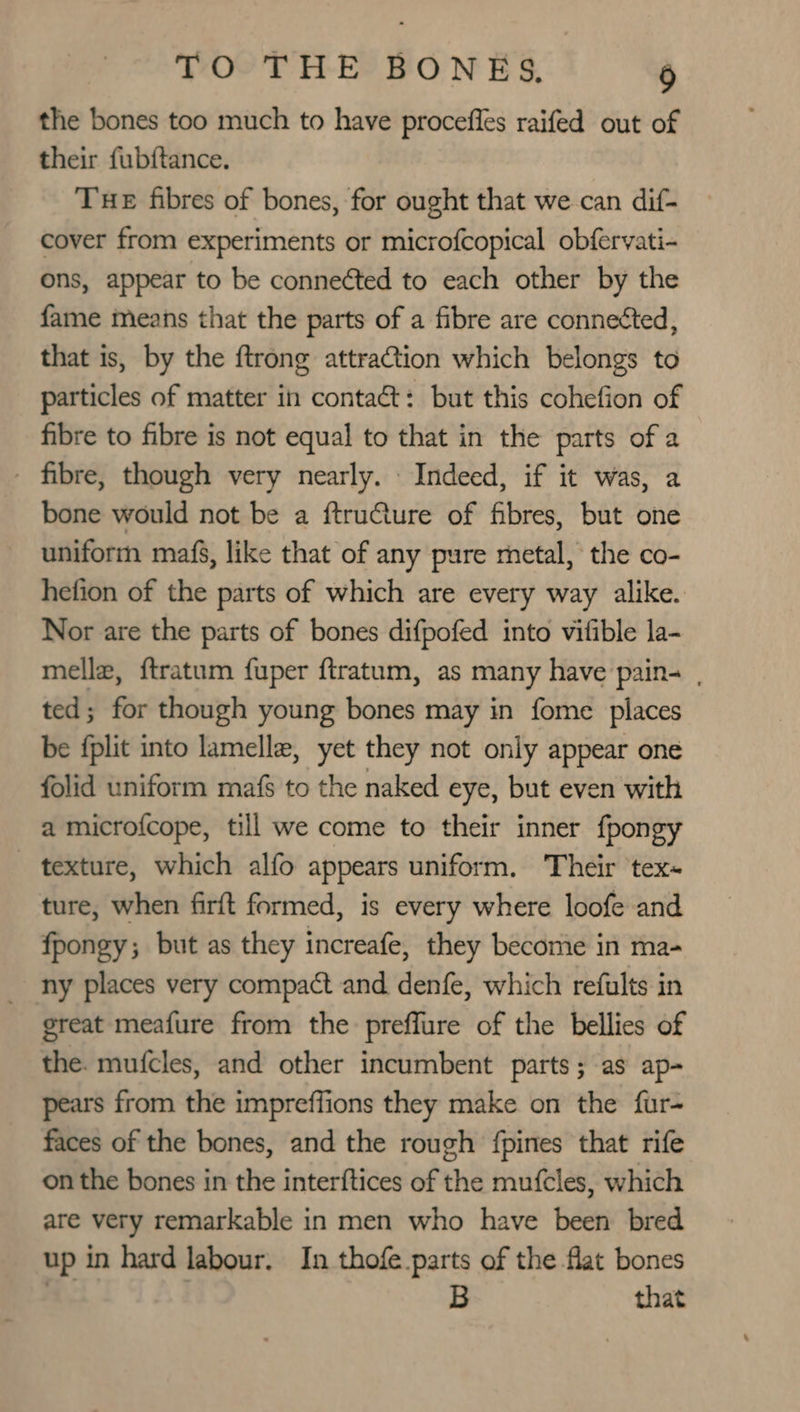 the bones too much to have procefles raifed out of their fubftance. Tue fibres of bones, for ought that we.can dif- cover from experiments or microfcopical obfervati- ons, appear to be conneéted to each other by the fame means that the parts of a fibre are connetted, that is, by the ftrong attraCtion which belongs to particles of matter in contaét: but this cohefion of fibre to fibre is not equal to that in the parts of a - fibre, though very nearly. Indeed, if it was, a bone would not be a ftruCture of fibres, but one uniform mafs, like that of any pure metal, the co- hefion of the parts of which are every way alike. Nor are the parts of bones difpofed into vifible la- melle, ftratum fuper ftratum, as many have pain- , ted; for though young bones may in fome places be fplit into lamella, yet they not only appear one folid uniform mafs to the naked eye, but even with a microfcope, till we come to their inner fpongy texture, which alfo appears uniform. Their tex- ture, when firft formed, is every where loofe and fpongy; but as they increafe, they becomie in ma- ny places very compact and. denfe, which refults in great meafure from the preffure of the bellies of the. mufcles, and other incumbent parts; as ap- pears from the impreffions they make on the fur- faces of the bones, and the rough fpines that rife on the bones in the interftices of the mufcles, which are very remarkable in men who have been bred up in hard labour. In thofe parts of the flat bones | B that