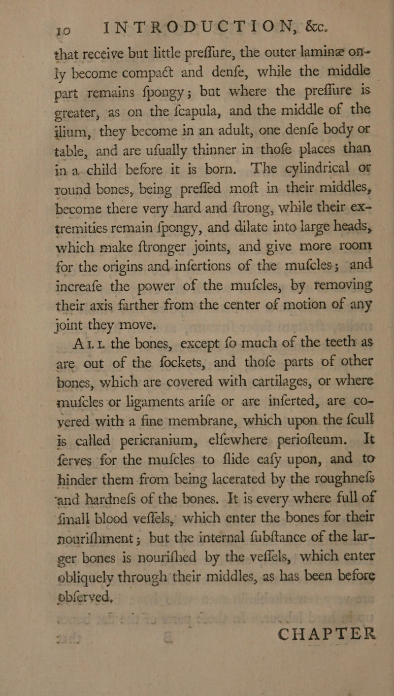 that receive but little preffure, the outer lamine on~ ly become compact and denfé, while the middle — part remains fpongy; bat where the preffure is greater, as on the {capula, and the middle of the ilium, they become in an adult, one denfe body or table, and are ufually thinner in thofe places than in a child before it is born. The cylindrical ot round bones, being prefled moft in their middles, become there very hard and ftrong, while their ex- tremities remain {pongy, and lng into large heads, which make ftronger joints, and give more room for the origins and infertions of the mutcles; ‘and increafe the power of the mufcles, by removing — their axis farther from the center of motion of way joint they move, Att the bones, except fo much of the teeth as are. out of the fockets, and thofe parts of other bones, which are covered with cartilages, or where mufcles or ligaments arife or are inferted, are co- yered with a fine membrane, which upon. the {cull is called pericranium, elfewhere periofteum. It ferves for the mufcles to flide eafy upon, and to hinder them from being lacerated by the roughnefs ‘and hardnefs of the bones. It is every where full of {mall blood veffels, which enter the bones for their nourifhment; but the internal fubftance of the lar- ger bones is nourifhed by the veflels, which enter obliquely through their middles, as has been before pbferved, CHAPTER