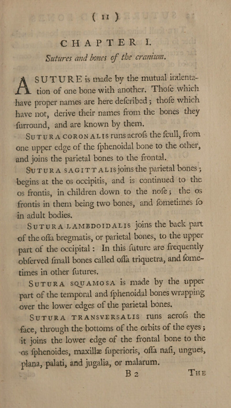 ( m2 } CHAPTER I. Sutures and bones of the cramum. SUTURE is made by the mutual indenta- tion of one bone with another. ‘Thofe which have proper names are here defcribed ; thofe which have not, derive their names from the bones they farround, and are known by them. SuTURA CORONAL IS runsacrof the feull, from one upper edge of the {phenoidal bone to the other, and joins the parietal bones to the frontal. SuTURA SAGITT ALIS joins the parietal bones ; begins at the os occipitis, and is continued to the os frontis, in children down to the nofe; the os frontis in them being two bones, and fometimes {fo in adult bodies. SUTURA LAMBDOIDALIS joins the back part of the offa bregmatis, or parietal bones, to the upper part of the occipital: In this future are frequently obferved {mall bones called offa triquetra, and fome~ times in other futures. SUTURA SQUAMOSA is made by the upper part of the temporal and {phenoidal bones wrapping over the lower edges of the parietal bones. SUTURA TRANSVERSALIS runs acrofs the face, through the bottoms of the orbits of the eyes ; it joins the lower edge of the frontal bone to the os fphenoides, maxilla fuperioris, offa nafi, ungues, plana, palati, and jugalia, or malarum. B2 THE