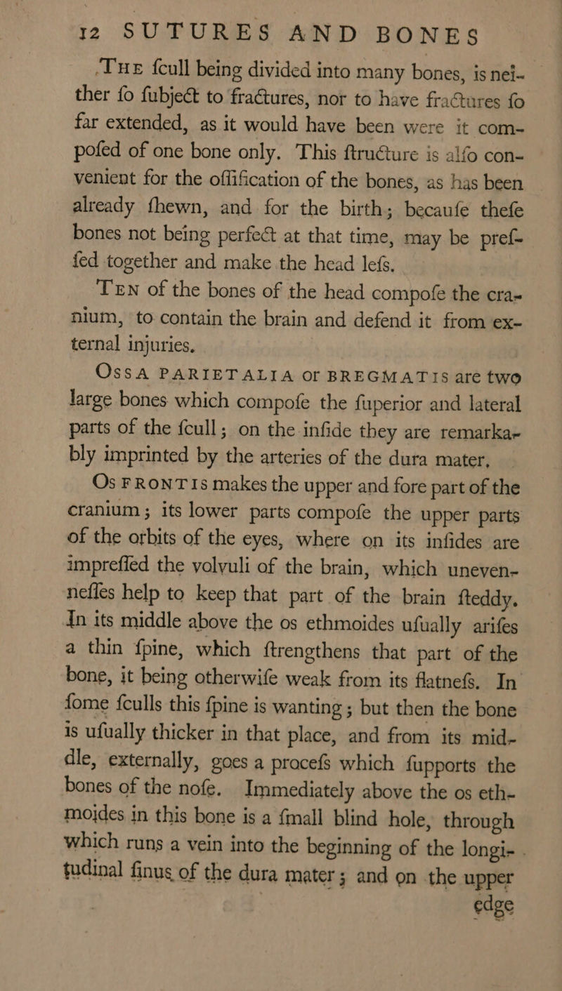 ‘THE {cull being divided into many bones, isnei- ther fo fubject to fraétures, nor to have fractures {0 far extended, as it would have been were it com- pofed of one bone only, This ftructure is alfo con- venient for the offification of the bones, as has been already fhewn, and for the birth; becaufe thefe bones not being perfect at that time, may be pref- fed together and make the head lefs. TEN of the bones of the head compofe the cra- nium, to contain the brain and defend it from ex- ternal injuries, Ossa PARIETALIA Of BREGMATIS are two large bones which compofe the fuperior and lateral parts of the fcull; on the infide they are remarka- bly imprinted by the arteries of the dura mater, Os FRONT Is makes the upper and fore part of the cranium ; its lower parts compofe the upper parts of the orbits of the eyes, where on its infides are imprefied the volyuli of the brain, which uneven- nefles help to keep that part of the brain {teddy. In its middle above the os ethmoides ufually arifes a thin f{pine, which {trengthens that part of the bone, it being otherwife weak from its flatnef%. In fome {culls this {pine is wanting ; but then the bone is ufually thicker in that place, and from its mid- dle, externally, goes a pracefs which {upports the bones of the nofe, Immediately above the os eth- mojdes in this bone is a {mall blind hole, through which runs a vein into the beginning of the longi- . tudinal finug of the dura mater; and on the upper : edge