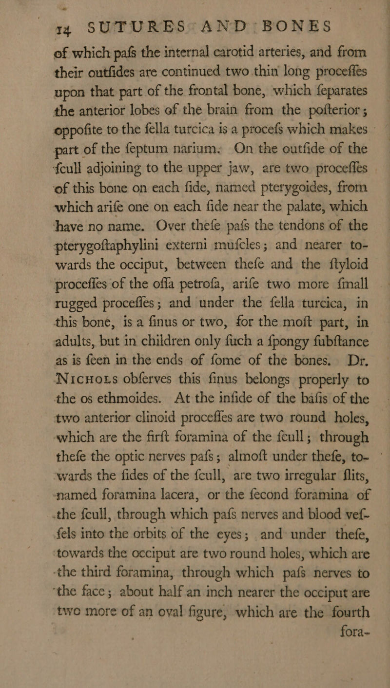 of which pafs the internal carotid arteries, and from their outfides are continued two thin long proceffes upon that part of the frontal bone, which feparates the anterior lobes ef the brain from the pofterior ; part of the feptum narium. On the outfide of the fcull adjoining to the upper jaw, are two proceffes — ‘of this bone on each fide, named pterygoides, from which arife one on each fide near the palate, which Shave no name. Over thefe pais the tendons of the pterygoftaphylini extern: mutcles ; and nearer to- wards the occiput, between thefe and the {ftyloid procefles of the offa petrofa, arife two more {mall rugged procefies; and under the fella turcica, in this bone, is a finus or two, for the moft part, in adults, but in children only fuch a fpongy fubftance as is {een in the ends of fome of the bones. Dr, Nicuots obferves this finus belongs properly to the os ethmoides. At the infide of the bafis of the two anterior clinoid procefles are two round holes, which are the firft foramina of the feull; through thefe the optic nerves pafs; almoft under thefe, to- — wards the fides of the fcull, are two irregular flits, ‘named foramina lacera, or the fecond foramina of .the feull, through which pafs nerves and blood vef- fels into the orbits of the eyes; and under thefe, ‘towards the occiput are two round holes, which are ‘the third foramina, through which pafs nerves to ‘the face; about half an inch nearer the occiput are twe more of an oval figure, which are the fourth fora-