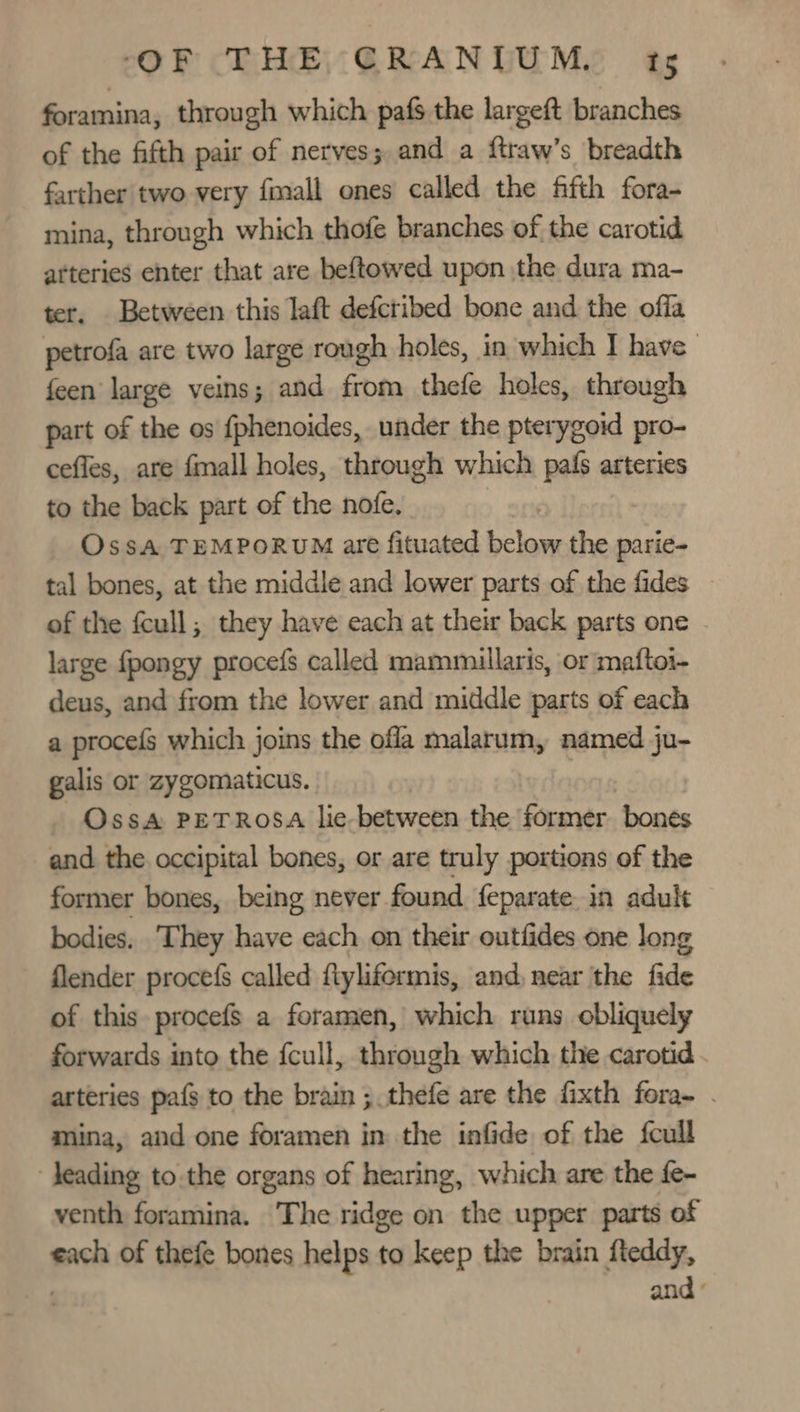 foramina, through which pafs the largeft branches of the fifth pair of nerves; and a ftraw’s breadth farther two very fimall ones called the fifth fora- mina, through which thofe branches of the carotid atteries enter that are beftowed upon the dura ma- ter. Between this laft defctibed bone and the offa petrofa are two large rough holes, in which I have feen large veins; and from thefe holes, through part of the os fphenoides, under the pterygoid pro- cefles, are fmall holes, through which pals arteries to the back part of the nofe. , Ossa TEMPORUM are fituated below the parie- tal bones, at the middle and lower parts of the fides © of the fcull; they have each at their back parts one large fpongy proceds called mammuillaris, or maftoi- deus, and from the lower and middle parts of each a procefs which joins the offa malarum, named ju- galis or zygomaticus. Oss&amp; PETROSA lie between the former bones and the occipital bones, or are truly portions of the former bones, being never found feparate in adult bodies. ‘They have each on their outfides one long flender procefs called ftylifermis, and, near the fide of this procef$ a foramen, which runs obliquely forwards into the fcull, through which the carotid. arteries pafs to the brain ; thefe are the fixth fora- . mina, and one foramen in the infide of the fcull Jeading to.the organs of hearing, which are the fe- venth foramina. The ridge on the upper parts of each of thefe bones helps to keep the brain fleddy, and °