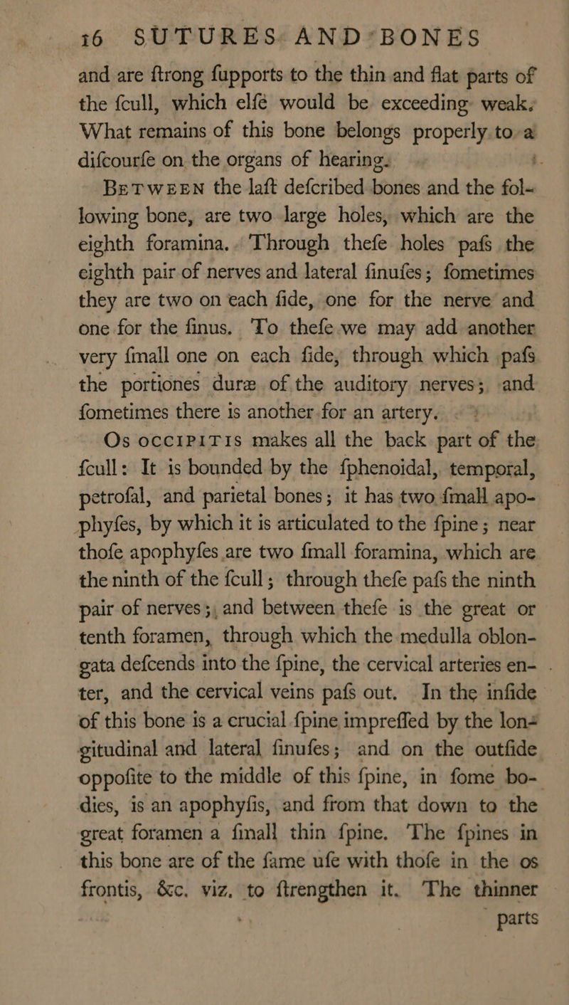 and are {trong fupports to the thin and flat parts of the {cull, which elfé would be exceeding weak. What remains of this bone belongs properly to-a difcourfe on the organs of hearing. . BeTweeEn the laft defcribed Hories and the fol lowing bone, are two large holes, which are the eighth foramina.. Through thefe holes pafs the eighth pair of nerves and lateral finufes; fometimes they are two on each fide, one for the nerve and one for the finus. To thefe-we may add another very {mall one on each fide, through which pafs the portiones dure of the auditory nerves; and fometimes there is another for an artery. Os occipiTis makes all the back part of the fcull: It is bounded by the fphenoidal, temporal, petrofal, and parietal bones; it has two {mall apo- phyfes, by which it is articulated to the {pine ; near thofe apophyfes are two {mall foramina, which are the ninth of the fcull ; through thefe pafs the ninth pair of nerves ;, and between thefe is the great or tenth foramen, through which the medulla oblon- gata defcends into the {pine, the cervical arteries en- . ter, and the cervical veins pafs out. In the infide of this bone is a crucial {pine impreffed by the lon4 gitudinal and lateral finufes; and on the outfide oppofite to the middle of this fpine, in fome bo- dies, is an apophyfis, and from that down to the great foramen a finall thin fpine. The fpines in this bone are of the fame ufe with thofe in the os frontis, Sc. viz, to ftrengthen it. The thinner parts