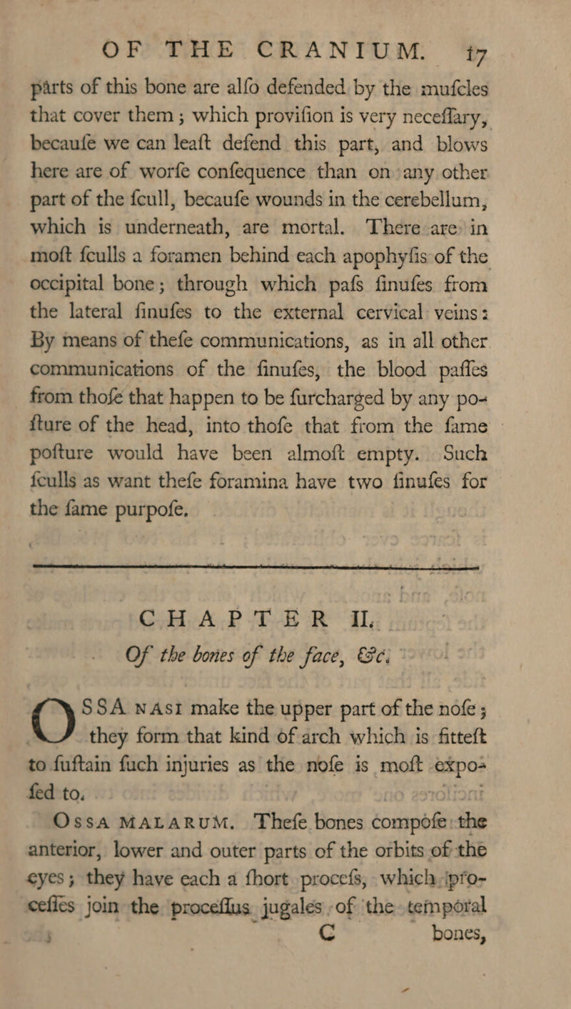 parts of this bone are alfo defended by the mufcles that cover them ; which provifion is very neceflary, becaufe we can leaft defend this part, and blows here are of worfe confequence than on any other part of the feull, becaufe wounds in the cerebellum, which is underneath, are mortal. There are: in moft fculls a foramen behind each apophyfis of the occipital bone; through which pafs finufes from the lateral finufes to the external cervical: veins: By means of thefe communications, as in all other communications of the finufes, the blood paffes from thofé that happen to be furcharged by any po- {ture of the head, into thofe that from the fame - pofture would have been almoft empty. Such feulls as want thefe foramina have two finufes for the fame purpofe, SSA nAst make the upper part of the nofe ; they form that kind of arch which is fitteft to fuftain fuch injuries as the nofe is moft sity fed to. | Ossa MALARUM. Thefe bones éonipbit the anterior, lower and outer parts of the orbits of the Cys ; they have each a fhort procefs, which, ipro- cefies join the proceflus jugales -of ‘the temporal ; C bones,