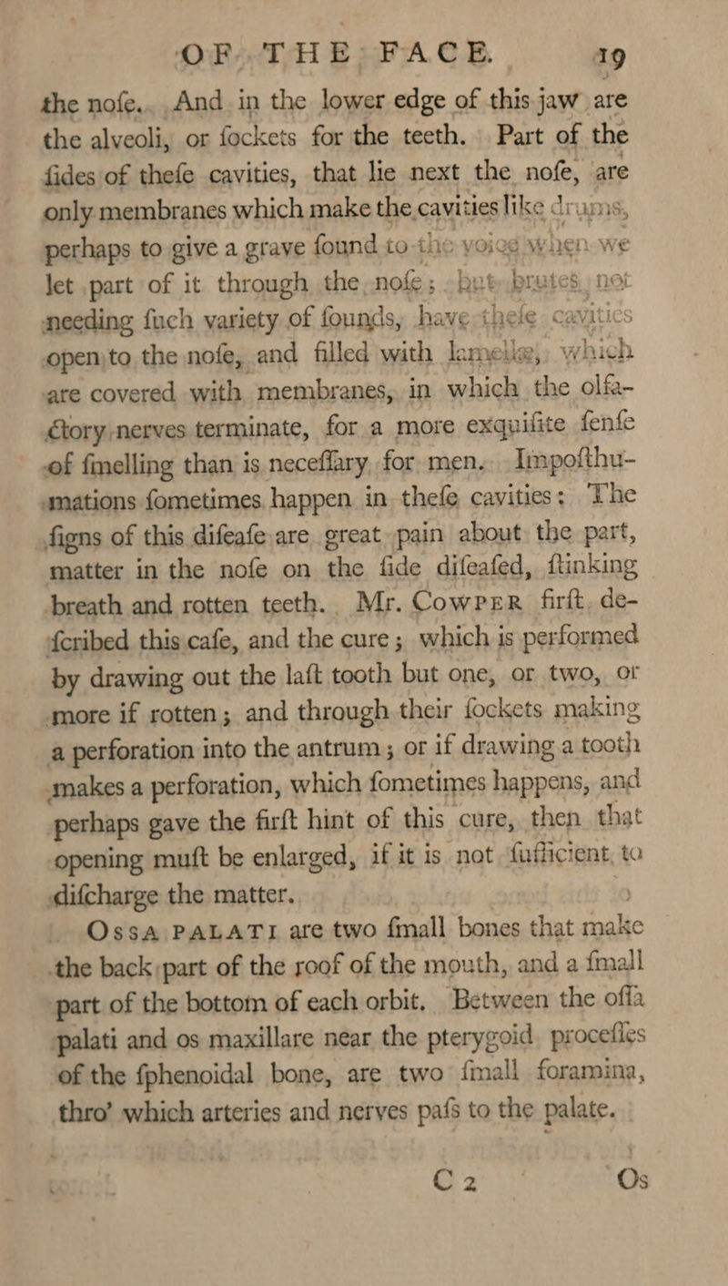 the nofe.. And in the lower edge of this jaw are the alveoli, or Sig ta for the teeth. Part of the fides of thefe cavities, that lie next the nofe, are only membranes which make the cavities like dram, perhaps to give a grave found to-the voied when w let .part of it through the. nofe ; but a 88 not needing fuch variety of founds, have thee © caviti ics openjto the nofe, and filled with melises» Ww hich are covered with membranes, in which the olfa- Gtory-nerves terminate, for a more exquifite fenfe of felling than: is neceflary, for. men... Impofthu- mations fometimes happen in thefe cavities: The figns of this difeafeare great pain about. the part, matter in the nofe on the fide difeafed, ftinking breath and rotten teeth. Mr. Cowper firft, de- fcribed this cafe, and the cure ; which is performed by drawing out the laft tooth but one, or two, of more if rotten; and through. their fockets making a perforation into the antrum; or if drawing.a tooth makes a perforation, which fometimes happens, and perhaps gave the firft hint of this cure, then that opening muft be enlarged, if it is not fufficient, to difcharge the matter. | _ OssA PALATI are two fmall bones that make the back part of the roof of the mouth, and a {mall part of the bottom of each orbit, Between the off palati and os maxillare near the pterygoid procefies of the fphenoidal bone, are two {mall foramina, thro’ which arteries and nerves pafs to the palate. 225 Os
