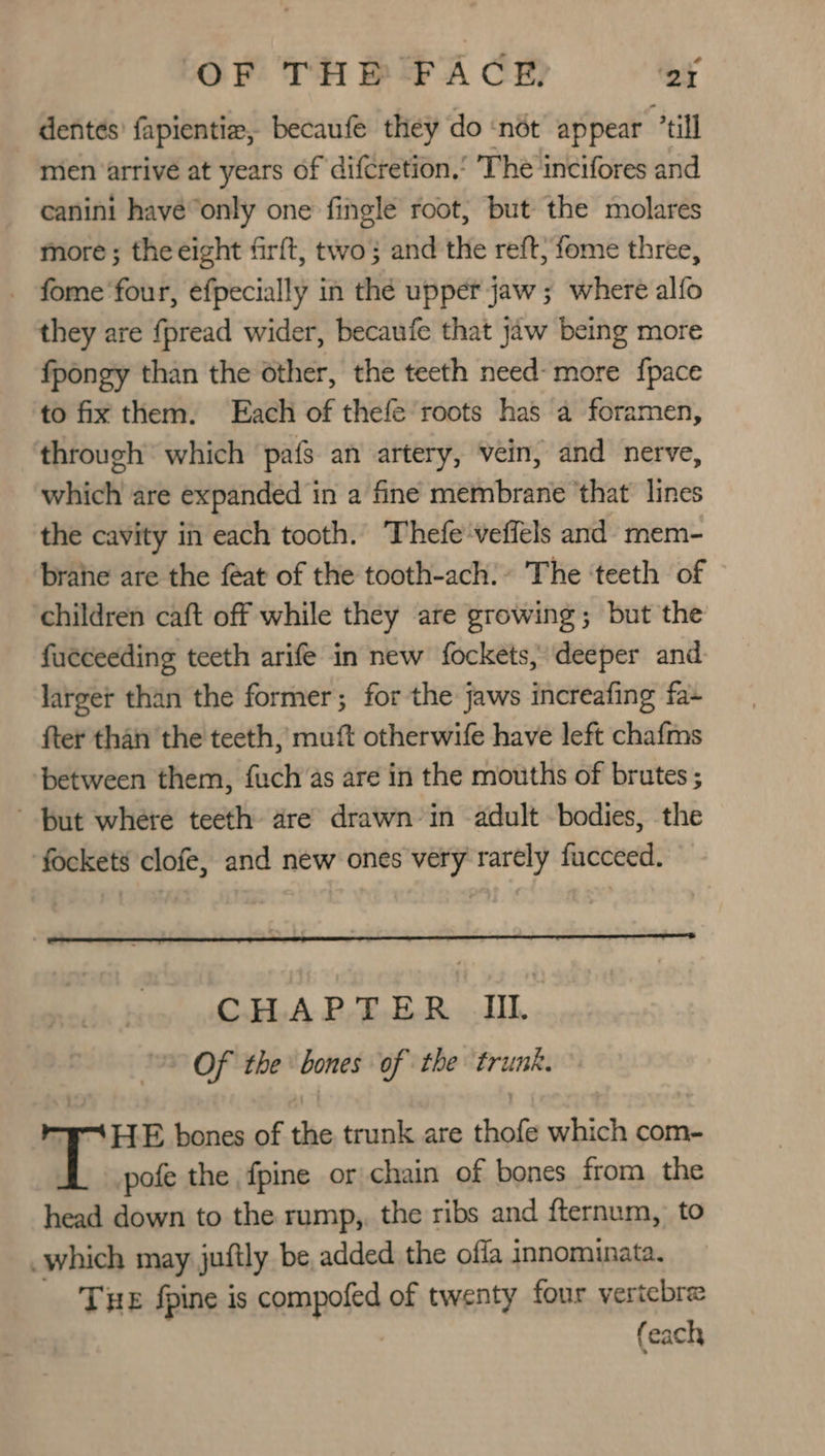 denteés’ fapientia, becaufe they do ‘not appear till mien ‘arrive at years of difcretion.’ The incifores and canini have“only one fingle root, but the molares more ; the eight firft, two} and the reft, fome three, _ fome’four, efpecially in thé upper jaw ; where alfo they are fpread wider, becaufe that jaw being more fpongy than the other, the teeth need- more {pace to fix them. Each of thefe roots has a foramen, through’ which pafs an artery, vein, and nerve, which are expanded in a fine membrane ‘that lines the cavity in each tooth. Thefeveffels and mem- brahe are the feat of the tooth-ach.» The ‘teeth of children caft off while they are growing; but the fucceeding teeth arife in new fockets, deeper and larger than the former; for the jaws increafing fa~ fter than the teeth, muft otherwife have left chafms between them, fuch as are in the mouths of brutes ; but where teeth are drawn in adult bodies, the fockets clofe, and new ones very rarely fucceed. CHAPTER II. Of the bones of the trunk. HE bones of the trunk are thofe which com- pofe the fpine or chain of bones from the head down to the rump,, the ribs and fternum, to which may juftly be added the offa innominata. THE fpine is camapoled of twenty four vertebre (each
