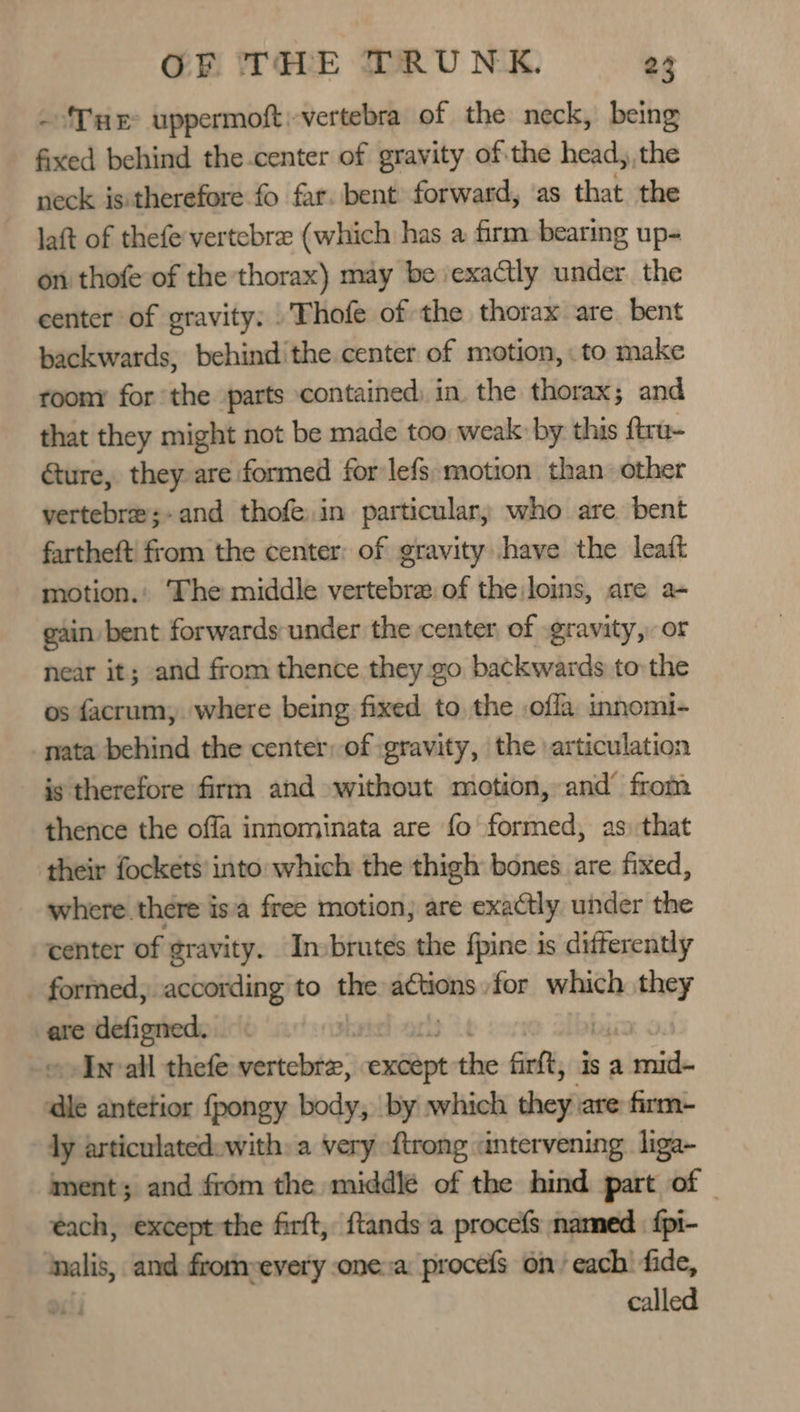 -‘TuE uppermoft:-vertebra of the neck, being fixed behind the center of gravity ofthe head, the neck is:therefore fo far. bent forward, ‘as that. the laft of thefe vertebre (which has a firm bearing up- on thofe of the thorax) may be exaCclly ihe the center of gravity: Thofe of the thorax are. bent backwards, behind the center of motion, : to make roomy for the parts contained) in. the thorax; and that they might not be made too weak: by this ftra- Gure, they are formed for lefs:motion than other vertebre;-and thofe.in particular; who are bent fartheft' from the center: of gravity have the leaft motion.' The middle vertebra of the loins, are a+ gain bent forwards under the center of gravity, or near it; and from thence they go backwards to the os facrum,. where being fixed to the ofla innomi- nata behind the center: of gravity, the articulation is therefore firm and without motion, and from thence the offa innominata are fo formed, as that their fockets’ into which the thigh bones. are fixed, where there is'a free motion, are exactly under the center of gravity. Invbrutes the fpine is differently _ formed, according to the actions for which they are defigned. « Invall thefe vertclatse’ exéépt the firtt, Is a alent dle antetior fpongy body, by which shoyii are firm- ly articulatedewith: a very {trong antervening. liga~ ment; and from the middle of the hind part of | each, except the firft, ftands a procefs named. fpi- nalis, and from-every one a procefs on each’ fide, called