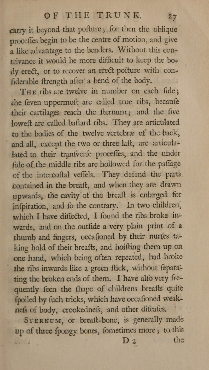 carry it beyond that pofture; for then the oblique procefles begin to be the centre of motion, and give a like advantage to the benders. Without this con- trivance it would be more difficult to keep the bo- dy erect, or to recover an erect pofture with con- fiderable ftrength after a bend of the body. _ Tue ribs are twelve in number on each fide; che feven uppermoft are called true ribs, becaufe their cartilages reach the fternum; and the five Jowett are called baftard ribs. They are articulated to the bodies of the twelve vertebre of the back, ‘and all, except the two or three laft, are articula- jated to. their tranfverfe procefies, and the under fide of the middle ribs are hollowed for the paflage of the intercoftal veflels. They defend the parts contained in the breaft, and when they ate drawn upwards, the cavity of the breaft is enlarged for infpiration, and fo the contrary. In two children, which I have diffeéted, I found the ribs broke in- wards, and on the outfide a very plain print of a thumb and fingers, occafioned by their nurfes ta- king hold of their breafts, and hoifting them up on one hand, which being often repeated, had broke ’ the ribs inwards like a green ftick, without {epara- ting the broken ends of them. I have alfo very fre- quently feen the fhape of childrens breafts quite fpoiled by fuch tricks, which have occafioned weak- nefs of body, crookednefs, and other difeates. STERNUM, or breaft-bone, is generally made Bee of three fpongy bones, fometimes more ; to this ors D2 the