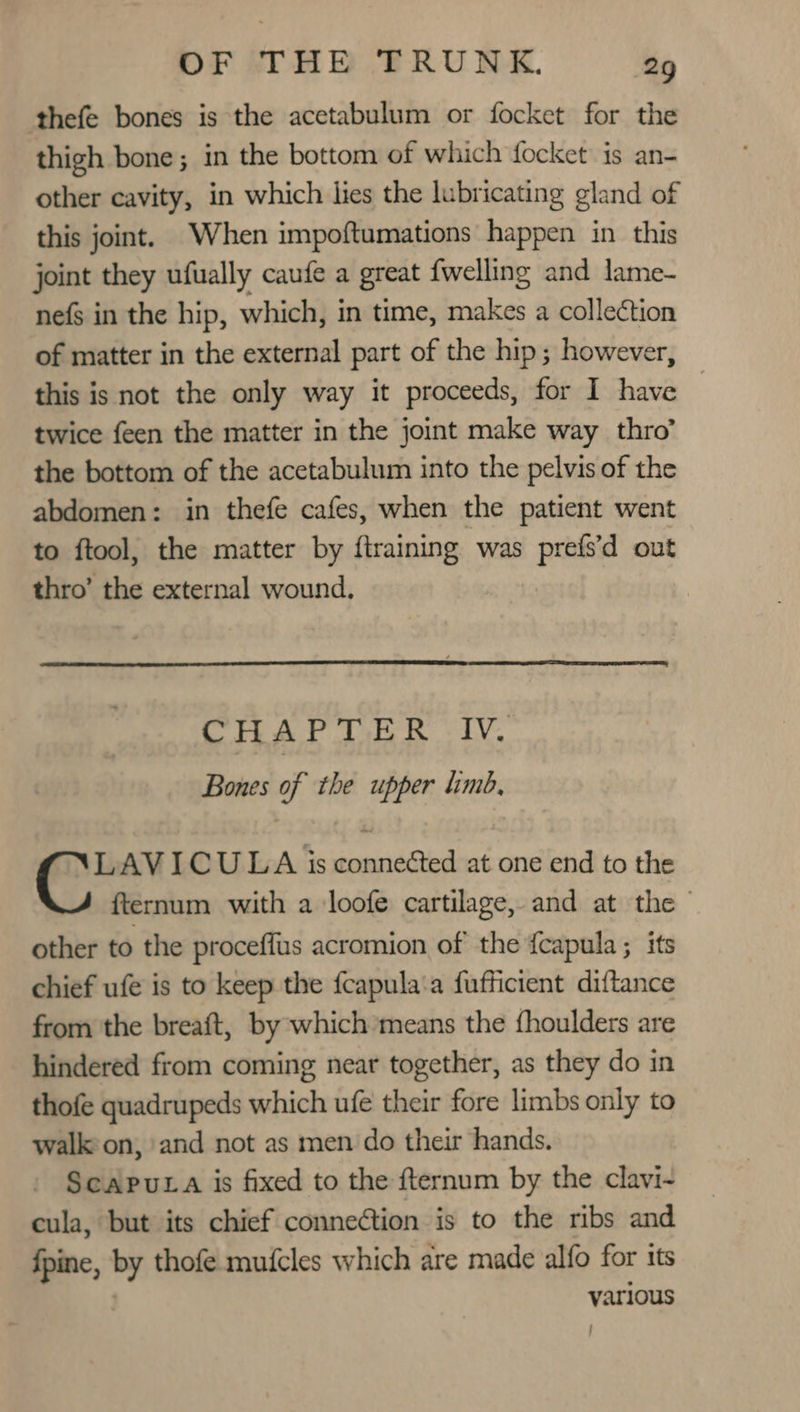 thefe bones is the acetabulum or focket for the thigh bone; in the bottom of which focket is an- other cavity, in which lies the lubricating gland of this joint. When impoftumations happen in this joint they ufually caufe a great fwelling and lame- nefs in the hip, which, in time, makes a collection of matter in the external part of the hip; however, this is not the only way it proceeds, for I have | twice feen the matter in the joint make way thro’ the bottom of the acetabulum into the pelvis of the abdomen: in thefe cafes, when the patient went to ftool, the matter by ftraining was prefs’d out thro’ the external wound. CHAPTER IV. Bones of the upper limb, LAVICULA is connected at one end to the fternum with a loofe cartilage, and at the — other to the proceffus acromion of the {capula ; its chief ufe is to keep the fcapula:a fufficient diftance from the breaft, by which means the fhoulders are hindered from coming near together, as they do in thofe quadrupeds which ufe their fore limbs only to walk on, and not as men do their hands. ScapuLa is fixed to the fternum by the clavi- cula, but its chief connection is to the ribs and {pine, by thofe mufcles which are made alfo for its various !