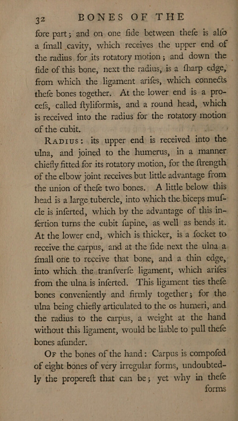 fore part; and on one fide between thefe is alfo a fall cavity, which receives the upper end of the radius for its rotatory motion; and down the | fide of this bone, next the radius, is a fharp edge, from which the ligament arifes, which connects thefe bones together. At the lower end is a pro- cefs, called ftyliformis, and a round head, which is received into the radius for the rotatory motion of the cubit. | A Ravivus: its upper end is received into the ulna, and joined to the humerus, in a manner chiefly fitted for its rotatory motion, for the ftrength of the elbow joint receives but little advantage from the union of thefe two bones. A little below this head is a large tubercle, into which the biceps muf- cle is inférted, which by the advantage of this in- fertion turns the cubit fupine, as well as bends it. At the lower end, which is thicker, 1s a focket to receive the carpus, and at the fide next the ulna a fmall one to receive that bone, and a thin edge,: into which the. tran{verfe ligament, which arifes from the ulna is inferted. ‘This ligament ties thefe bones conveniently and firmly together; for the — ulna being chiefly articulated to the os humeri, and the radius to the carpus, a weight at the hand without this ligament, would be liable to pull thefe bones afunder. Or the bones of the hand: Carpus is compofed of eight bones of very irregular forms, undoubted- ly the propereft that can be; yet why in thefe forms