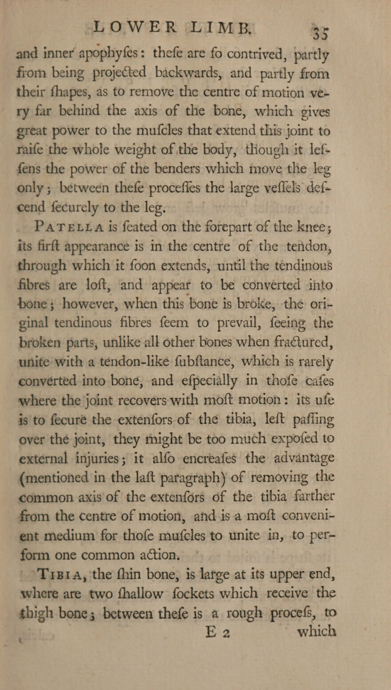 and inner apophyfes : thefe are fo contrived, partly from being projected backwards, and partly from their fhapes, as to remove the centre of motion ve- ry far behind the axis of the bone, which gives great power to the mutcles that extend this joimt to raife the whole weight of the body, though it lef fens the power of the benders which move the leg only ; between thefe procefies the large vefiels def- cend fecurely to the leg. PATELLA is feated on the forepart of the knee; its firft appearance is in the centre of the tendon, through which it foon extends, until the tendinous fibres are loft, and appear to be converted into’ bone; however, when this bone is broke, the ori- ginal tendinous fibres feem to prevail, feeing the broken parts, unlike all other bones when fractured, unite with a téndon-like fubftance, which is rarely converted into bone, and efpecially in thofe cafes where the joint recovers with moft motion: its ufe is to fecuré the extenfors of the tibia, left pafiing over the joint, they might be too much expoted to external injuries; it alfo encreafes the advantage (mentioned in the laft paragraph) of removing the common axis of the extenfors of the tibia farther from the centre of motion, and is a moft conveni- ent medium for thofe mufcles to unite in, to per- form one common action, _»Trpra, the fhin bone, is latge at its upper end, where are two fhallow fockets which receive the thigh bone; between thefe is a rough procefs, to E2 which
