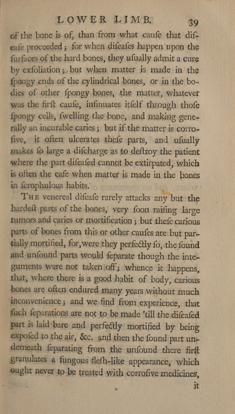 of the bone is of, than from what caufe that dif eafe proceeded ; for when difeafes happen upon the furfaces of the hard bones, they ufually admit a cure by exfoliation ;. but when matter is made in the fpongy ends of the cylindrical bones, or in the bo- dies of other {pongy hones, the matter, whatever was the firft caufe, infinuates itfelf through thofe {pongy cells, {welling the bone, and making gene- rally an incurable caries; but if the matter is corro- five, it often ulcerates thefe parts, and ufually makes fo large a difcharge as to deftroy the patient where the part difeafed cannot be extirpated, which is often the cafe when matter is made in the bones in fcrophulous habits. i pe Tue venereal difeafe rarely attacks any but the hardeft parts of the bones, very foon raifing large tumors and caries or mortification ; but thefe carious parts of bones from this,or other caufes are but par- tially mortified, for,were they perfectly fo, the found and unfound parts would feparate though the inte- guments were not takenioff; whence it happens, that, where there is a good habit of body, carious bones are often endured many years without much inconvenience ; and we find from experience, that fuch feparations are not to be made ’till the difeafed part is laid bare and perfe@ly mortified by being expofed to the air, &amp;c. and then the found part un: derneath feparating from the unfound there firft granulates a fungous flefh-like appearance, which ought never to be treated with corrofive medicines,
