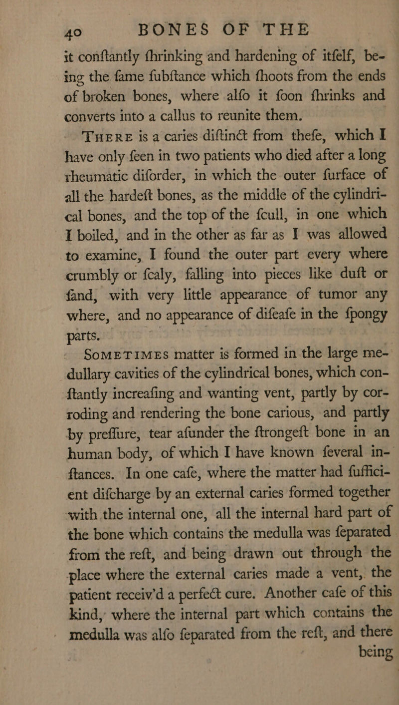 it conftantly fhrinking and hardening of itfelf, be- ing the fame fubftance which fhoots from the ends of broken bones, where alfo it foon fhrinks and converts into a callus to reunite them. THERE is a caries diftinct from thefe, which I have only feen in two patients who died after a long rheumatic diforder, in which the outer furface of all the hardeft bones, as the middle of the cylindri- cal bones, and the top of the fcull, in one which I boiled, and in the other as far as I was allowed — to examine, I found the outer part every where crumbly or fcaly, falling into pieces like duft or fand, with very little appearance of tumor any where, and no appearance of difeafe in the {pongy parts. i Jt SoMETIMES matter is formed in the large me- dullary cavities of the cylindrical bones, which con- ftantly increafing and wanting vent, partly by cor- roding and rendering the bone carious, and partly by preflure, tear afunder the ftrongeft bone in an human body, of which I have known {everal in- ftances. In one cafe, where the matter had fuffict- ent difcharge by an external caries formed together with the internal one, all the internal hard part of the bone which contains the medulla was feparated from the reft, and being drawn out through the place where the external caries made a vent, the patient receiv’d a perfect cure. Another cafe of this kind, where the internal part which contains the - medulla was alfo feparated from the reft, and there being