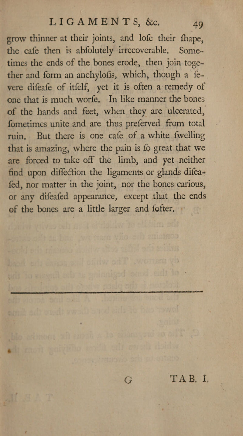 grow thinner at their joints, and lofe their thape, the cafe then is abfolutely irrecoverable. Some- times the ends of the bones erode, then join toge- ther and form an anchylofis, which, though a {e- vere difeafe of itfelf, yet it is often a remedy of one that is much worfe. In like manner the bones of the hands and feet, when they are ulcerated, fometimes unite and are thus preferved from total ruin. But there is one cafe of a white {welling that is amazing, where the pain is fo great that we are forced to take off the limb, and yet neither find upon diffection the ligaments or glands difea- fed, nor matter in the joint, nor the bones carious, © or any difeafed appearance, except that the ends of the bones are a little larger and fofter. » G a ie i: