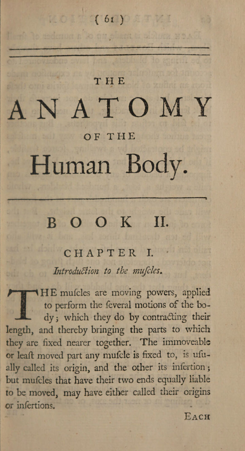 THE ANATOMY OF THE Human Body. BOO K Ii. CHAP TER °L Introduction to the mufcles. TT HE mutcles are moving powers, applied to perform the feveral motions of the bo- dy; which they do by contracting their length, and thereby bringing the parts to which they are fixed nearer together. The immoveable or leaft moved part any mufcle is fixed to, 1s ufu- ally called its origin, and the other its infertion ; but mufcles that have their two ends equally liable to be moved, may have either called their origins or infertions. ve EACH
