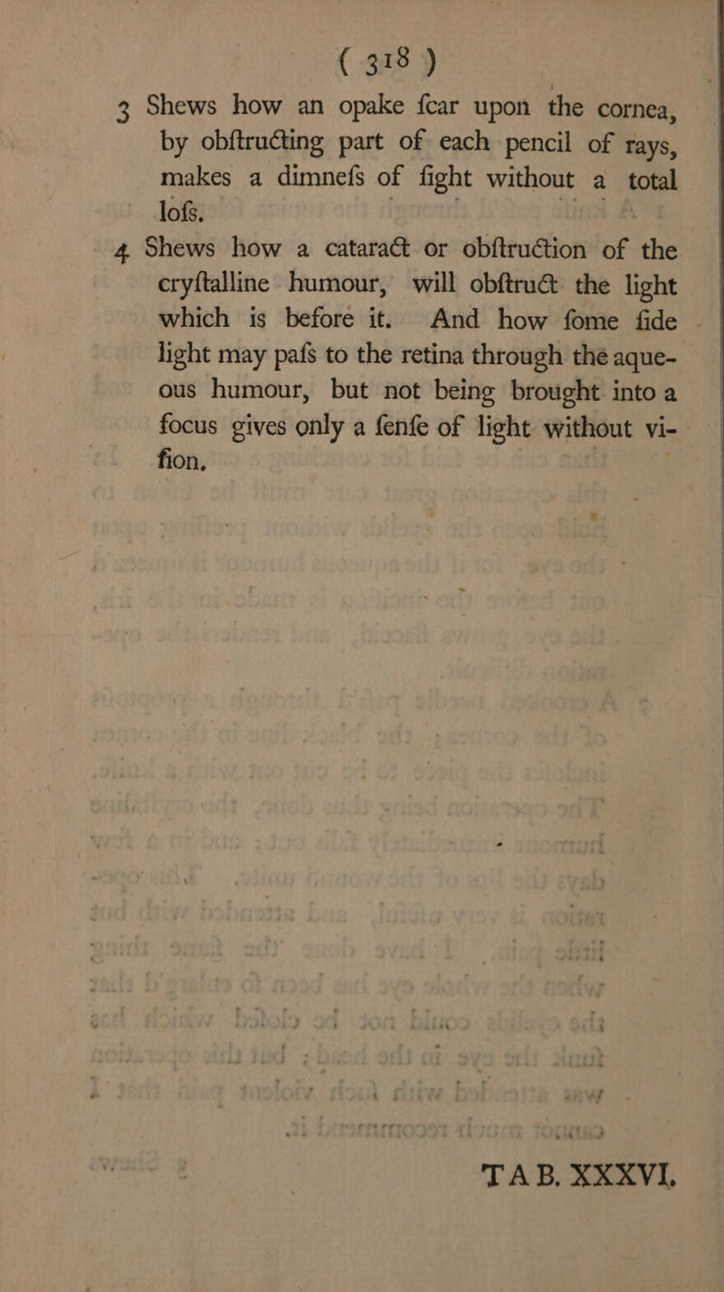 ( 33 y | 3 Shews how an opake {car upon the cornea, by obftructing part of each pencil of rays, makes a dimnefs of fight without a total lofs. 4 Shews how a cataract or obftruction of the. cryftalline humour, will obftrua the light which is before it. And how fome fide ~ light may pafs to the retina through théaque- ous humour, but not being brought into a focus gives only a fenfe of light without vi- fion,
