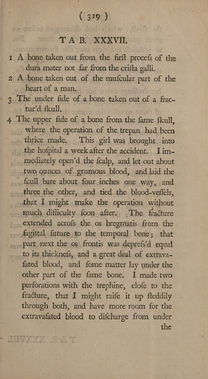 ( 379 ) TAB. XXXVIL 1 A bone taken out from the firft procefs of the dura mater not far from the crifta galli. _ 2 A bone taken out of the mufcular part of the heart of a man, » 3. The under fide of a bone taken out of a. frac- tur’d fkull. | 4 The upper fide of a bone from the fame fkull, . where the operation of the trepan. had been _,, thrice made, This girl was brought. into , the hofpital a week after the accident. Iim-_ mediately open’d the fcalp, and let.out about two ounces of grumous blood, and laid the {cull bare about. four inches one way, and three the other, and tied the blood-veflels, that I might make the operation without much. difficulty. foon after.. .The. fracture extended acrofs the os bregniatis from the dagittal. future to the temporal bone; that .part next the os: frontis was.deprefs’d equal to its thicknefs, and a great deal of extrava- fated blood, and fome matter lay under the other part of the fame bone. I made two perforations with the trephine, clofe to the fracture, that I might raife it up fteddily through both, and have more room for the extravafated blood to difcharge from under the