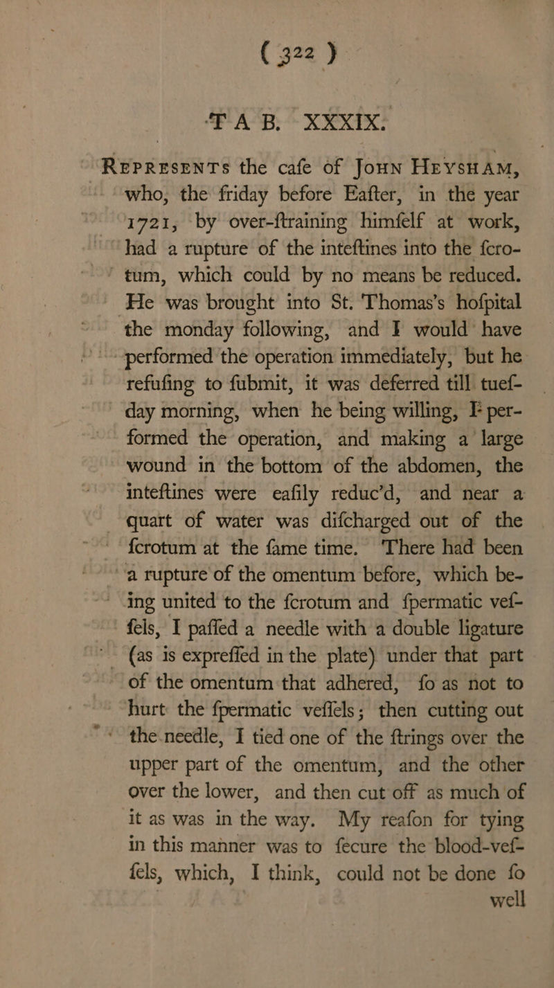 TAB, XXXIX: REPRESENTS the cafe of Joun Heysuam, “who, the friday before Eafter, in the year 1721, by over-ftraining himfelf at work, had a rupture of the inteftines into the fcro- ~ tum, which could by no means be reduced. ‘He was brought into St. Thomas’s hofpital the monday following, and I would have performed the operation immediately, but he refufing to fubmit, it was deferred till tuef- day morning, when he being willing, F per- formed the operation, and making a large wound in the bottom of the abdomen, the inteftines were eafily reduc’d, and near a quart of water was difcharged out of the © {crotum at the fame time. ‘There had been a rupture of the omentum before, which be- Ing united to the fcrotum and fpermatic vef- fels, I paffed a needle with a double ligature (as 1s expreffed in the plate) under that part of the omentum that adhered, fo as not to hurt the fpermatic veffels; then cutting out ‘ the.needle, I tied one of the ftrings over the upper part of the omentum, and the other over the lower, and then cut off as much of it as was in the way. My reafon for tying in this manner was to fecure the blood-vef- fels, which, I think, could not be done fo | well