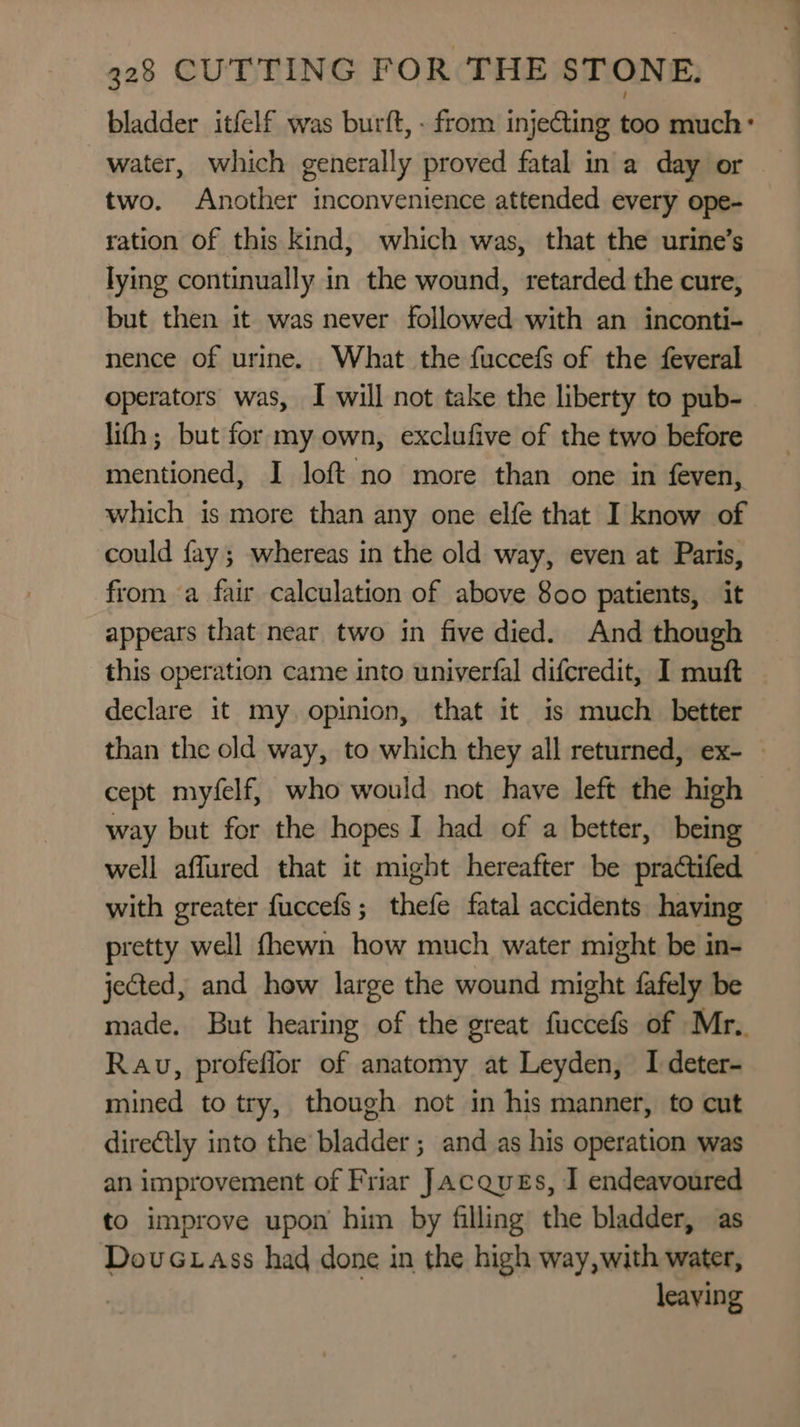 bladder itfelf was burft, - from injecting too much: water, which generally proved fatal in a day or two. Another inconvenience attended every ope- ration of this kind, which was, that the urine’s lying continually in the wound, retarded the cure, but then it was never followed with an inconti- nence of urine. What the fuccefs of the feveral operators was, I will not take the liberty to pub- lith; but for my own, exclufive of the two before mentioned, I loft no more than one in feven, which is more than any one elfe that I know of could fay; whereas in the old way, even at Paris, from a fair calculation of above 800 patients, it appears that near two in five died. And though this operation came into univerfal difcredit, I muft declare it my opinion, that it is much_ better than the old way, to which they all returned, ex- — cept myfelf, who would not have left the high way but for the hopes I had of a better, being well aflured that it might hereafter be practifed with greater fuccefs; thefe fatal accidents having pretty well fhewn how much water might be in- jected, and how large the wound might fafely be made, But hearing of the great fuccefs of Mr.. Rau, profeflor of anatomy at Leyden, I deter- mined to try, though not in his manner, to cut dire€tly into the bladder ; and as his operation was an improvement of Friar Jacques, I endeavoured to improve upon him by filling the bladder, as DovuGtass had done in the high way,with water, leaving