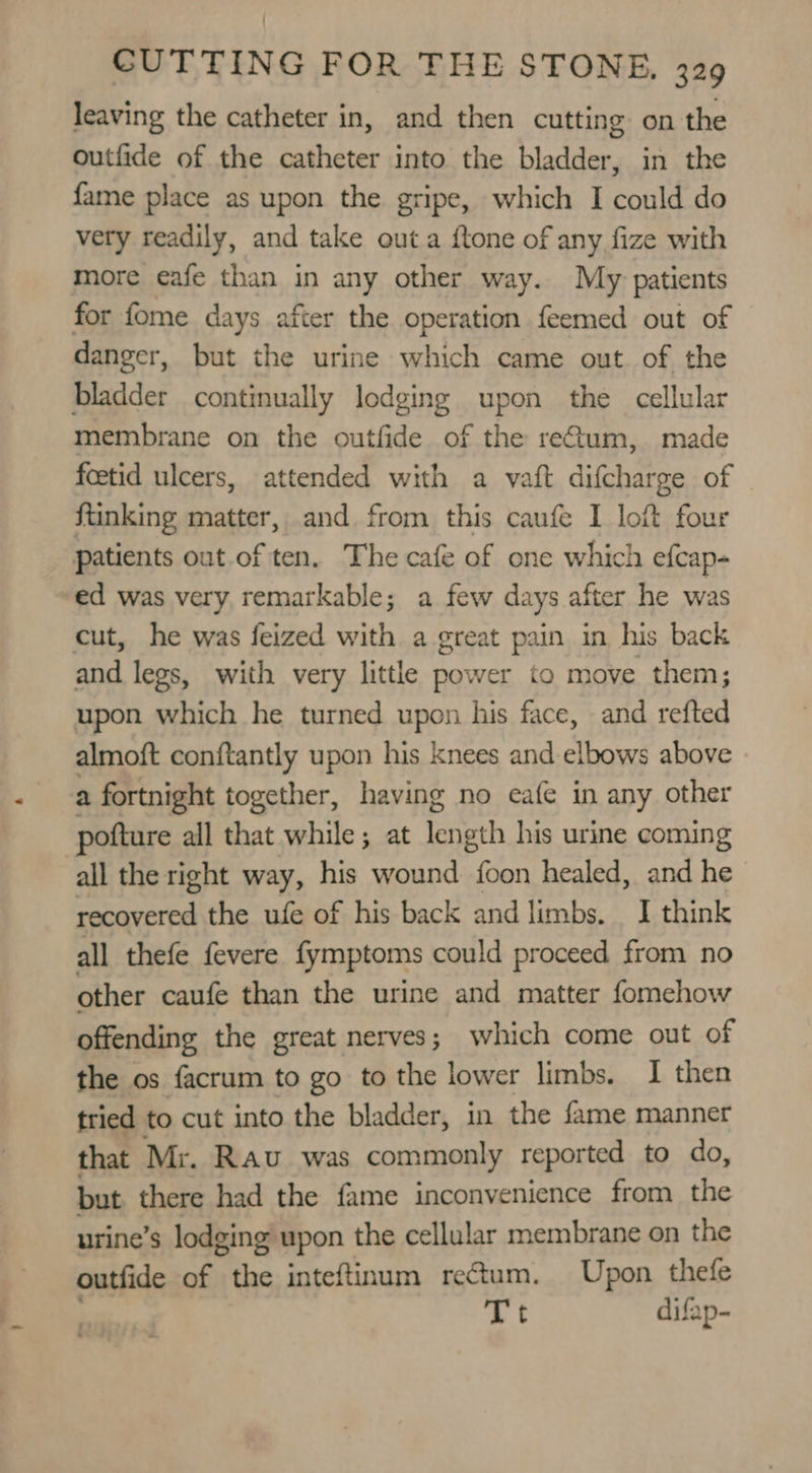 leaving the catheter in, and then cutting on the outfide of the catheter into the bladder, in the fame place as upon the gripe, which I could do very readily, and take outa ftone of any fize with more eafe than in any other way. My patients for fome days after the operation feemed out of danger, but the urine which came out of the bladder continually lodging upon the cellular membrane on the outfide of the rectum, made fetid ulcers, attended with a vaft difcharge of . ftinking matter, and from this caufe I loft four patients out of ten. The cafe of one which efcap- ed was very remarkable; a few days after he was cut, he was feized with a great pain in his back and legs, with very little power to move them; upon which he turned upon his face, and refted almoft conftantly upon his knees and elbows above a fortnight together, having no eafe in any other pofture all that while; at eh his urine coming all the right way, his wound {oon healed, and he recovered the ufe of his back and limbs. I think all thefe fevere fymptoms could proceed from no other caufe than the urine and matter fomehow offending the great nerves; which come out of the os facrum to go to the lower limbs. I then tried to cut into the bladder, in the fame manner that Mr. Rav was commonly reported to do, but there had the fame inconvenience from the urine’s lodging upon the cellular membrane on the outfide of the inteftinum rectum. Upon. thefe ~¢ difap-
