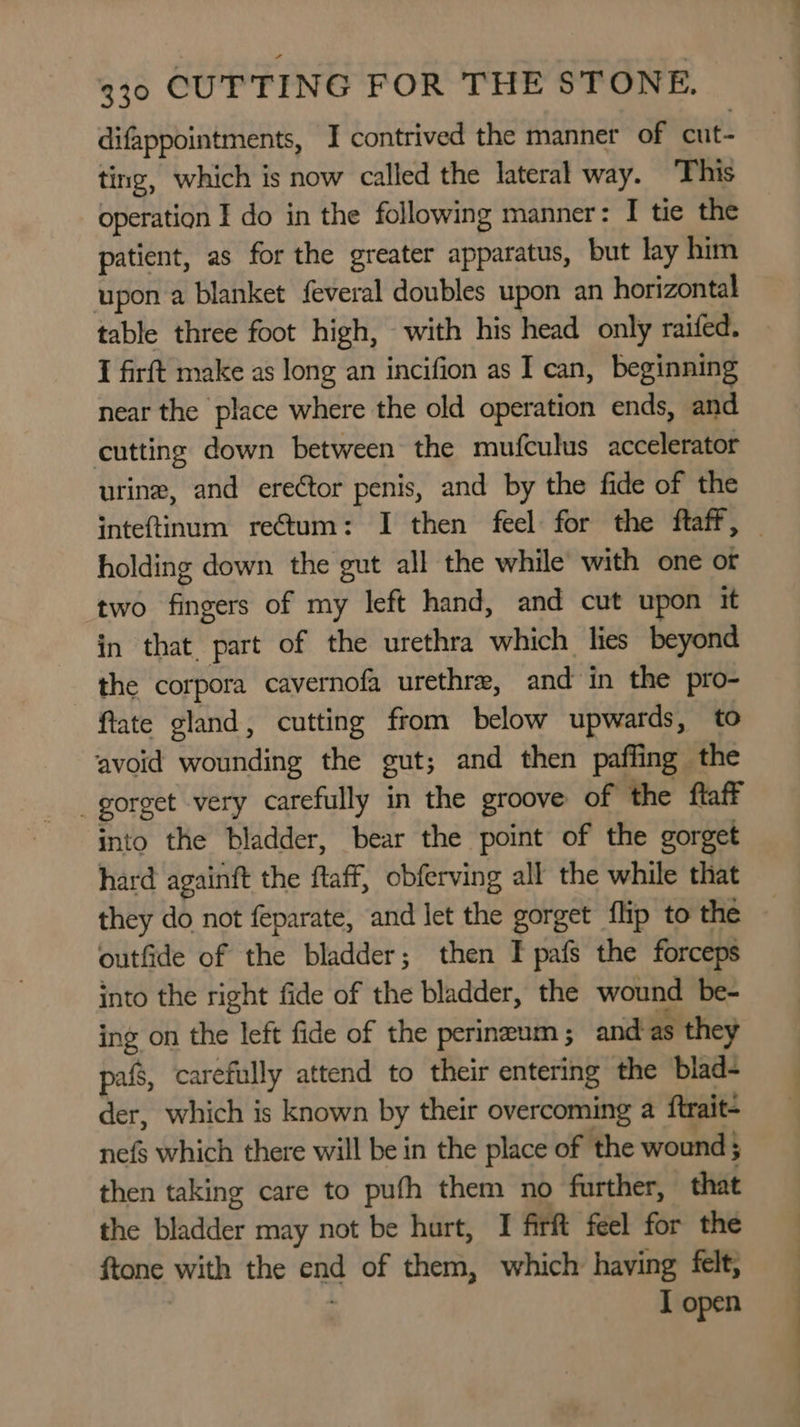 difappointments, I contrived the manner of cut- ting, which is now called the lateral way. ‘This operation I do in the following manner: I tie the patient, as for the greater apparatus, but lay him upon a blanket feveral doubles upon an horizontal table three foot high, with his head only raifed. I firft make as long an incifion as I can, beginning near the place where the old operation ends, and cutting down between the mufculus accelerator urine, and ere¢tor penis, and by the fide of the inteftinum rectum: I then feel for the ftaff, — holding down the gut all the while’ with one ot two fingers of my left hand, and cut upon it in that. part of the urethra which lies beyond — the corpora cavernofa urethra, and in the pro- ftate gland, cutting from below upwards, to avoid wounding the gut; and then paffing the _gorget very carefully in the groove of the ftaff into the bladder, bear the point of the gorget hard againft the ftaff, obferving all the while that they do not feparate, and let the gorget flip to the outfide of the bladder; then I pafs the forceps into the right fide of the bladder, the wound be- ing on the left fide of the perineum ; and as they pafs, carefully attend to their entering the blad- der, which is known by their overcoming a ftrait- nefs which there will be in the place of the wound 5 then taking care to pufh them no further, that the bladder may not be hurt, I firft feel for the ftone with the end of them, which having felt, I open