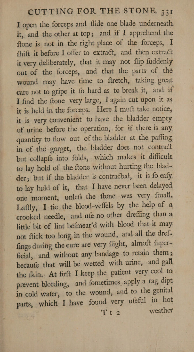 I open the forceps and flide one blade underneath it, and the other at top; and if I apprehend the ftone is not in the right place of the forceps, I fhift it before I offer to extract, and then extract it very deliberately, that it may not flip fuddenly out of the forceps, and that the parts of the wound may have time to ftretch, taking great care not to gripe it fo hard as to break it, and if I find the ftone very large, Iagain cut upon it as it is held in the forceps. Here I mut take notice, it is very convenient to have the bladder empty of urine before the operation, for if there is any _ quantity to flow out of the bladder at the paffing in of the gorget, the bladder does not contract but collapfe into folds, which makes it difficult to lay hold of the ftone without hurting the blad- - der; but if the bladder is contracted, it is fo ealy to lay hold of it, that I have never been delayed one moment, wunlefs the ftone was very fmall.. Laftly, I tie the blood-vefiels by the help of a crooked needle, and ufe no other dreffing than a little bit of lint befmear’d with blood that it may not ftick too long in the wound, and all the dref- fings during the cure are very flight, almoft {uper~ ficial, and without any bandage to retain them ; becaufe that will be wetted with urine, and gall the fkin.. At firft I keep the patient very cool to prevent bleeding, and fometimes apply a rag dipt in cold water, to the wound, and to the genital parts, which I have found very ufeful in hot 4 Oe weather