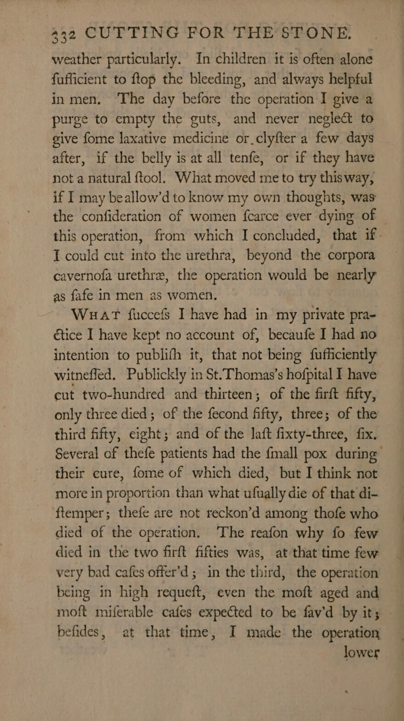 weather particularly. In children it is often alone fufficient to flop the bleeding, and always helpful in men, ‘The day before the operation I give a purge to empty the guts, and never neglect to give fome laxative medicine or.clyfter a few days after, if the belly is at all tenfe, or if they have not a natural ftool. What moved me to try thisway, if I may beallow’d to know my own thoughts, was the confideration of women fcarce ever dying of this operation, from which I concluded, that if- I could cut into the urethra, beyond the corpora cavernofa urethre, the operaticn would be nearly as fafe In men as women. Wuat fuccefs I have had in my private pra- étice I have kept no account of, becaufe I had no intention to publifh it, that not being fufficiently witneffed, Publickly in St.Thomas’s hofpital I have cut two-hundred and thirteen; of the firft fifty, only three died; of the fecond fifty, three; of the third fifty, eight; and of the laft fixty-three, fix. Several of thefe patients had the {mall pox during their cure, fome of which died, but I think not more in proportion than what ufually die of that di- ‘ftemper ; thefe are not reckon’d among thofe who died of the operation. ‘The reafon why fo few died in the two firft fifties was, at that time few very bad cafes offer’d ; in the third, the operation being in high requeft, even the moft aged and moft miferable cafes expected to be fav’d by it; befides, at that time, I made the operation | lower