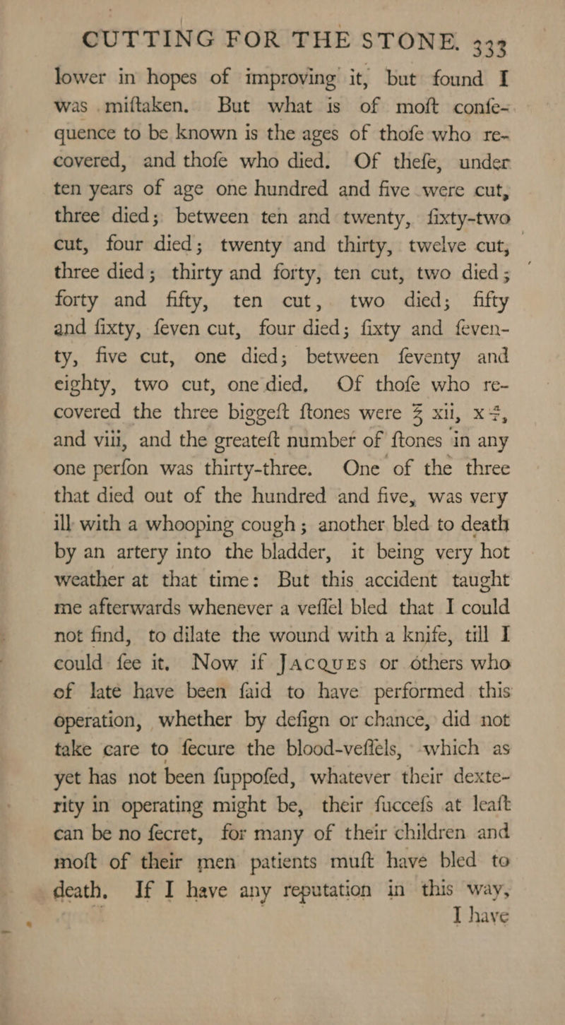 lower in hopes of improving it, but found I was .milftaken. But what is of moft confe- quence to be known is the ages of thofe who re- covered, and thofe who died. Of thefe, under ten years of age one hundred and five were cut, three died; between ten and twenty, fixty-two cut, four died; twenty and thirty, twelve cut, three died; thirty and forty, ten cut, two died; — forty and fifty, ten cut, two died; fifty and fixty, feven cut, four died; fixty and feven- ty, five cut, one died; between feventy and eighty, two cut, onedied, Of thofe who re- covered the three biggeft ftones were 3% xii, x4, and viii, and the greateft number of {tones in any one perfon was thirty-three. One of the three that died out of the hundred and five, was very ill with a whooping cough; another bled to death by an artery into the bladder, it being very hot weather at that time: But this accident taught me afterwards whenever a veflel bled that I could not find, to dilate the wound with a knife, till I could fee it, Now if Jacques or others who of late have been faid to have performed this operation, whether by defign or chance, did not take care to fecure the blood-veflels, -which as yet has not been fuppofed, whatever their dexte- rity in operating might be, their fuccefs at leait can be no fecret, for many of their children and moft of their men patients muft have bled to death. If I have any reputation in this way, ) Sew I have