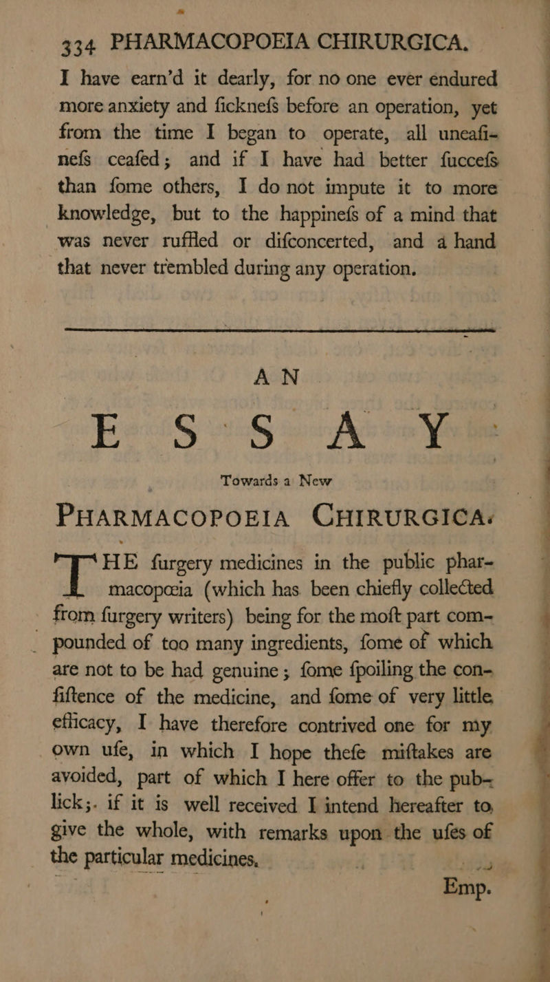 I have earn’d it dearly, for no one ever endured more anxiety and fickne{s before an operation, yet from the time I began to operate, all uneafi- nefs ceafed; and if I have had better fuccefs than fome others, I do not impute it to more knowledge, but to the happinefs of a mind that was never ruffled or difconcerted, and 4 hand that never trembled during any operation. | AN . E'S 98> Ae¥ PHARMACOPOEIA CHIRURGICA: HE furgery medicines in the public phar- .. macopeeia (which has been chiefly collected from furgery writers) being for the moft part com- _ pounded of too many ingredients, fome of which are not to be had genuine; fome {poiling the con- fiftence of the medicine, and fome of very little eflicacy, I have therefore contrived one for my own ufe, in which I hope thefe miftakes are avoided, part of which I here offer to the pub- lick;. if it is well received I intend hereafter to, give the whole, with remarks upon the ufés of the particular medicines, F isd ah Emp.