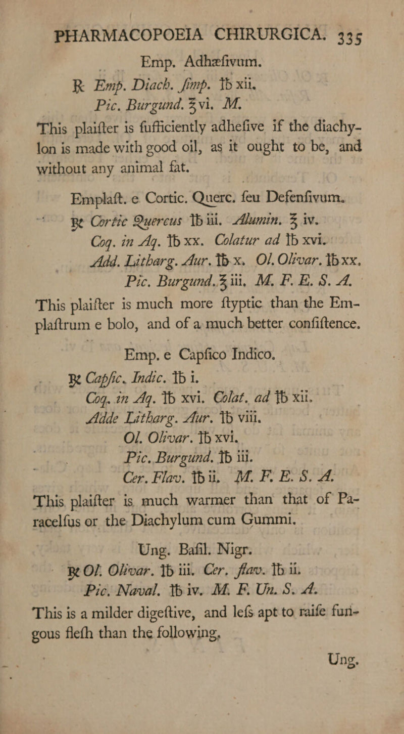 _ Emp. Adhefivum. R Emp. Diach. fimp. Yb xii. Pic. Burgund. Zvi. M. This plaifter is fufficiently adhefive if the diachy- lon is made with good oil, as it ought to be, and without any animal fat. Emplaft. e Cortic. Querc. feu Defenfivum. Be Cortic Quercus Th iii. Alumin. 3 iw. Coq. in Aq. 1b xx. Colatur ad tb xvi. Add. Litharg. Aur. Thx. Ol, Olvar. Ib xx. Pic. Burgund.3,iui, M. PF. B.S. 4. This plaifter is much more ftyptic than the Em- plaftrum e bolo, and of a much better confiftence. Emp. e Capfico Indico. Re Capfic. Indic. 1b i. Cog..in Aq. Th xvi. Colat. ad Yb xi. Adde Litharg. Aur. VW viii. Ol. Olivar. Th xvi. Pic. Burgund. tb iii. Cer. Flav. thi, MW. F. ELS. &amp;. This, plaifter is much warmer than that of Pa- racelfus or the Diachylum cum Gummi. Ung. Bafil. Nigr. BOL Okivar. Th iii. Cer, flav. Th i. Pic. Naval. thiv. M. F. Un. S. A. This is a milder digeftive, and lefS apt to raife fun- gous flefh than the following, Ung.