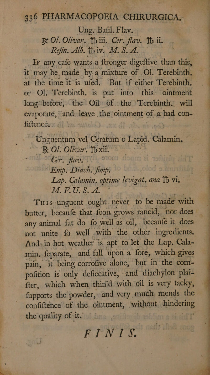 Ung. Bafil. Flav. Re O/. Okivar, tbiii. Cer. fav. th ii. Refin. Alb. Ibiv. Bd see Le, _ Ir any cafe wants a ftronger digeftive than this, it may be, made by.a mixture of .Ol. Terebinth. - or OL. Terebinth. is put into this ointment longbefore, the Oil of the 'Terebinth. will evaporate, ‘and. leave the ointment of .a bad con- fiftence.. , Uneuentum vel Ceratum e fe Calamin, R O!: Olivar. Te xii. Cer. flav. “Emp, Diach. fimp. Lap. Calamin, optime levigat. ana Tb vi. M.FU.S. A. * THis: unguent ought. never to be made with — i rc CU = any animal fat do fo well as oil, becaufe it does not unite fo well with the thes ingredients. Andy: in hot. weather is apt to let the Lap. Cala- min. feparate, ‘and fall upon a fore, which gives pain, it being corrofive alone, but in the com- pofition is oy deficcative, -and diachylon plai- fter, which when thin’d with oil is very tacky, fupports the powder, and very much mends the the quality of it. FINA Ds
