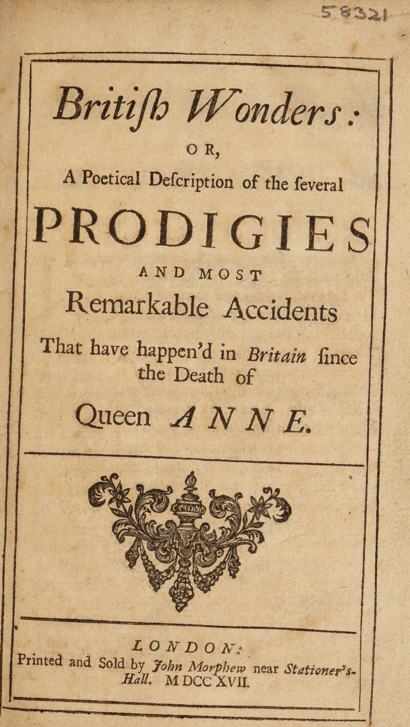 ST 8 ^* Britijh Wonders: O R, A Poetical Defcription of the feveral prodigies AND MOST Remarkable Accidents That have happen’d in Britain fince the Death of Queen ANNE LONDON: tinted and Sold by John Morphew near Stationer's-