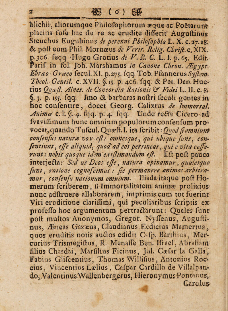 Wichii, aliorumque Philofophorum aeque ac Poetarunfc placitis fufe hac de re ac erudite differit Auguftinus Steuchus Eugubitius de perenni Philofophia L. X. c. 27.2g: & poft eum Phil. Mornaeus de Ferh\ Relig. Cbrifl. c,XIX. p.jo6. feqq. *Hugo Grotius de V. R. C. L. I. p. 65, Edic. f arif in fol. Job. Marshamus in Canone Chron. JEgypt, Ebvao-Graco fecul.XI. p.275. fqq. Tob. Pfannerus TbeoL GentiL c. XVII. §.15. p. 406. fqq. 6c Per. Dan. Hue- tius Qua fl. Alnet. de Concordia Rationis & Fidei L. II. c. 8* §• 3* P* 155* fqq* Imo & barbaras noftri feculi gentesin hoc confentire, docet Georg. Calixtus de Immortal Anima c. Ii §. 4. fqq. p. 4. fqq, Ünde reöe Cicero *ad fivaviffimum hunc omnium populorum confenium pro* ■?ocat,quando Tufcul. Quaeft.I. ita fcribit \ Quod fi omnium confenfus natura vox e fi: omnes que, qui ubique furit y ccn- fentiunt, ejfe aliquid, quod ad eos pertineat rqui e vita c effe¬ runt: nobis quoque idem exiftimandum efl. Eft poft pauca interjeffa: Sed ut Deos ejj'e, natura opinamur, qualesque funt j ratione cognofcimus : fic permanere animos arbitra¬ mur 3 confenfu nationum omnium. Iliada itaque poft Ho¬ mer uni fcriberem, fi Immortalitatem animae prolixius nunc adftruere allaborarem, imprimis cum tot fuerint Viri eruditione clarilfimi, qui peculiaribus fcriptis ex profeftb hoc argumentum pertraffarunt: Quales funt poft multos Anonymos, Gregor. NyfTenus, Augufti¬ nus, ./Bneas Gazaeus, Claudianus Ecdicius Mamertus , quos eruditis notis au£los edidit Cefp. Barthius, Mer¬ curius Trismegiftus, R. Menafle Ben. Ifrael, Abraham filius Chasdäi, Marfilius Ficinus, Jul. Caefar la Galla, Fabius Güfcentius, Thomas WilÜfius, Antonius Roc- cius, Vincendus Laelius , Cafpar CardillodeVillalpan- do^ValentinusWailenbergeruSj Hieronymus Ponmrus, Carolus»