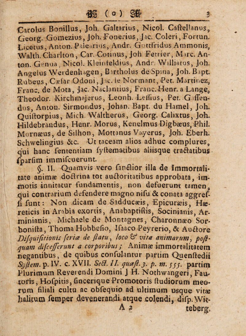 Carolus Bonillus, Joh. Galtarius, Nicol. CaftePanus,, Georg. Gomezius, Joh. Fonerius, Jac. Coleri, Fortun. Licetus , Ancon. Palearius, Andr. Gottfridus Ammonis, Waith. Charlton, Car. Co tinus, Joh Fenier, Marc. An¬ ton. Gen ua Nico!. Kleinteklius, Andr Williatus, Joh. Angelus Weidenhagen, Birthohis deSpioa, joh. Bipt. Robeus,Cadar Odoni, Jac. le Normant, Fee. Martinez, Franc, de Mota, jac. Naclantius, Franc. Henr. a Lange, Theodor. ■Kirchmsjerus, -Leonh. Letlius, Per. .-Gaffen- dus, Amon. Sirmondus, Johan. Bapt. du Hamei, Joh. Quiftorpius, Mich. Waltherus, Georg. Calixtus, Joh. Hildebrandus, Henr. Morus, KenelmusDigbaeus,Phil. Mornaeus, de Silhon , Mottanus Vayerus, Joh. Eberh. Schwelingius Sic. Ut taceam alios adhuc complures, qui hanc fententiam fydemadbus aliisque craöatibus fparfim immifeuerunt. §. II. Quamvis ver© fanöior illa de Immortali¬ tate animae dotdrina tot au&oritatibus approbata, im¬ motis innitatur fundamentis, non defuerunt tamen, qui contrarium defendere magno nifu & conata aggret fi funt: Non dicam de Sadducseis, Epicureis, Hae¬ reticis in Arabia exortis, Anabaptiftis, Socirvianis, Ar¬ min i an is, Michaele de Montagnes, Charonnaeo Sor- honifta, Thoma Hobbefio, Jfaaco Peyrerio, & Auftore Difquifitionis fer ia de flatu, loco& vita animarum, pofl- quam dtfcejferunt a corporibus; Animae immortalitatem negantibus, de quibus confuJantur partim Quenftedii Sgßem. p. IV. c. XVII. Se&. 11. quaft.3. p. m. jj/. partim Plurimum Reverendi Domini J H. Nothwangeri, Fact¬ ioris, Hofpids, fiocerique Promotoris fludiorum meo¬ rum filiali cultu ac obfequio ad ultimum usque vitae halitum feroper devenerandi atque colendi, difp. Wit-