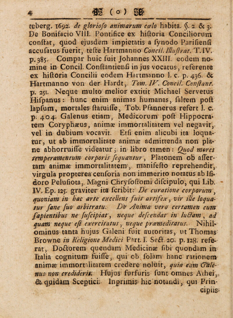 De Bonifacio VilL Pontifice ex hiftoria Conciliorum conflat, quod ejusdem impietatis a fynodo Parifienfi accufatus fuerit, tefte Hartmanno Concil. lÜuflrat« T. IW p. 385, Compar huic fuit Johannes XXIII eodem no¬ mine in Concil. Conftantienfi in jus vocatus, referente ex hiftoria Concilii eodem Hartmanno 1. c. p. 436. & Hartmanno von der Hardt^ Tom. 1F. Concil Conflant, pv 251. Neque multo melior extitit Michael Servetus Hifpanus: hunc enim animas humanas, fairem poft: lapfum, mortales ftatuifle, Tob. Pfannerus refert 1. c. p; 404. Galenus etiam, Medicorum poft Hippocra¬ tem Coryphaeus, animae immortalitatem vel negavit, vel in dubium vocavit. Etfienim alicubi ita loqua¬ tur, ut ab immortalitate animae admittenda non pia* ne abhorruiffe videatur^ in libro tamen: Quod mores temperamentum corporis fequantur\ Platonem ob affer» tam1 animae immortalitatem, mranifefto reprehendit, virgula propterea cenforia non immerito notatus ab Ifi«. doro Pelufiota,, Magni Chryfoftbmi difcipulo, qui Lib. IV. Ep. 125; graviter ita fcribitr De curatione corporum , quoniam in hac arte excellens fuit artifex, vir ille loqua¬ tur f an e fuo arbitratu« Dh Anima vera certamen cum fapientibus ne fufcipiat, neque defcendat in hilf am , ad quam neque eft exercitatus, neque prcemeditatus, Nihib ominus tanta hujus Galeni fuit autoritas, ut Thomas^ Browne in Religione Medici Part. I. Se£K 20. p. 12g. refe¬ rat, Do£lorem quendam Medicinae fibi quondam in Italia cognitum fuiffe, qui ob folam hanc rationem animae immornlitatem credere noluit, quia eam G'ale- nus non crediderit Hujus furfuris funi omnes Aihei^ & quidam Scepticb lngnmis hic notandi , qui Prin¬ cipiis