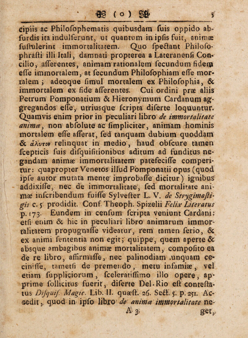 r n |r r^—juawü-j, wn. ««MwawcHnanKMMKMMMnM#wi«t maw <!■«■—irr .». £ipii$ ac Phüofophematis quibusdam fuis oppido ab- furdis ira indulferunt, ut quantum io ipfisfuir, animae fuffülerint immortalitatem» Quo fpedlant Philofö- phrafli illi Itali, damnati propterea a Lateranenfi Con¬ cilio, afferentes, animam rationalem fecundum fideqpi effe immortalem, at fecundum Philofophiam effe mor¬ talem ; adeoque fimul mortalem ex Philofophis, & immortalem ex fide afferentes. Cui ordini prae aliis Petrum Pomponatium & Hieronymum Cardanum ag¬ gregandos effe, utriusque fcripta diferte loquuntur. Quamvis enim priör in peculiari libro de immortalitate animes, non abfolute ac (impliciter, animam hominis mortalem effe afferat, fed tanquam dubium quoddam & dXvrov relinquat in medio, haud obfcure tamen fcepticis fuis difquifmonibus aditum ad funditus ne¬ gandam animae immortalitatem patefeciffe comperi¬ tur: quapropter Venetos illud Pomponatii opus (quod ipfe autor mutata mente improbaffe dicitur) ignibus addixiffe, nec de immortalitate, fed mortalitate ani* tnx inferibendum fuiffe Sylvefter L. V. de Strygimafli- gf/c. 5 prodidit. Conf Theoph. Spizelii Felix Literatus p. 173. Eundem in cenfum fcripta veniunt Cardanis etfi enim & hic in peculiari libro animarum immor¬ talitatem propugnaffe videatur, rem tamen ferio, & ex animi fententia non egit; quippe, quem aperte & absque ambagibus animae mortalitatem, compofito eä de re libro, affirniaffey nec palinodiam .unquam ce* cin’ffe, tametli de premendometu infamiae, vel etiam fuppliciorum, fceleratiflirno illo opere, ap¬ prime follicitus fuerit, diferte Del»Rio eft conieftä- tus D/Jcjuif Magic. Lib. II. quaeft. 26. Sedi. 5. p. 251. ÄC- <mdix, qnod- in ipfo libro de anima immortalitate ne- & 3> get*»