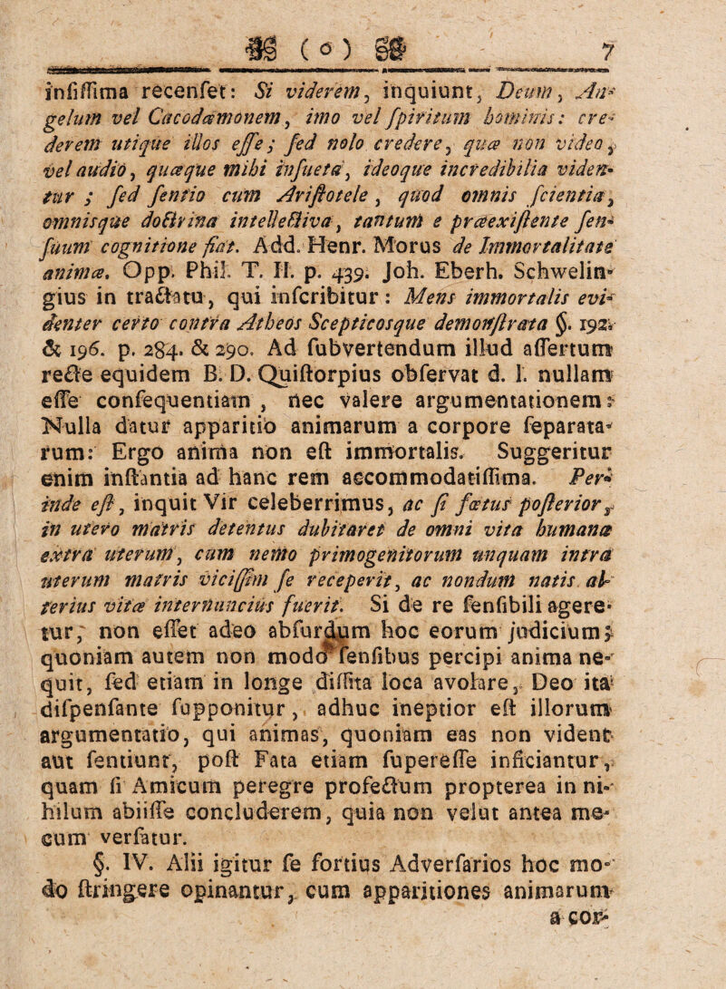 änfiffima recenfet: Si viderem, inquiunt, Deum , An* gelum vel Cäcod&monem , imo vel fpifitum hominis: cre¬ derem utique illos effe ; fed nolo er edere , qu& non video y vel audio, queeque mihi infiuetd, ideoque incredibilia viden• y /*/ fentio cum Ar iß o tele , qnod ornnis fei entia ^ omnisque doBrina intelle&iva} tantum e praexiflente fern fuum cognitione fiat, Add, Henr. Morus de Immortalitate anima, Opp. Phil, T. II. p. 439. Joh. Eberh. Schwelin* gius in träfe tu , qui inferibitur : Mens immortalis evi¬ denter certo contra Atheos Scepticosque demortßrata §, 1921 & 196. p. 284. & 290, Ad fubvertendum illud affertum re£le equidem B. D. Quiftorpius obfervat d. 1. nullam effe confequemiam , nec valere argumentationem^ Nulla datur apparitio animarum a corpore feparata* rum: Ergo anima non eft immortalia Suggeritur enim inflantia ad hanc rem aecommodatiffima. Per* inde eft7 inquit Vir celeberrimus, ac fi fcetus pofteriorr in utero matris detentus dubitaret de omni vita humana extra uterum, cum nento primogenitorum unquam intra uterum matris viciffim fe receperit, ac nondum natis al¬ terius vitee mternuncius fuerit. Si de re fenfibili agere* tur, non effet' adeo abfurdwm hoc eorum judicium; quoniam autem non modef^ fenfibus percipi anima ne* quit, fed etiam in longe diffita loca avolare, Deo it&*' difpenfante fupponitur, adhuc ineptior efl illorum argumentatio, qui animas, quoniam eas non vident aut fentiunr, poft Fata etiam fupereffe inficiantur, quam fi Amicum peregre profeöum propterea in nk hilum abiiffe concluderem, quia non velut antea me- cum verfatur. §. IV. Alii igitur fe fortius Adverfarios hoc mo¬ do ftringere opinantur, cum apparitiones animarunv a cor-